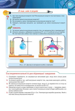 37
1.	 Що	таке	внутрішня	енергія	тіла?	Як	внутрішня	енергія	тіла	пов’язана	з	тем-
пературою?
2.	 Як	можна	змінити	внутрішню	енергію?
3.	 Як	впливають	зміни	температури	на	внутрішню	енергію	тіла?
4.	 Наведіть	 приклади	 процесів,	 що	 приводять	 до	 зміни	 внутрішньої	 енергії	
тіла.
ПоЯСніТЬ
1.	 Чи	можна	змінити	внутрішню	енергію	тіла,	не	змінюючи	його	температуру?
2.	 Опишіть	процеси,	зображені	на	малюнку	27,	а,	б.	У	колбі	міститься	повітря.	
Як	пов’язані	між	собою	тиск	повітря	та	зміна	його	внутрішньої	енергії?
a б
М��. 27. Дослід	із	натирання	колби	з	повітрям
1.	 Що	таке	внутрішня	енергія	тіла?	Як	внутрішня	енергія	тіла	пов’язана	з	тем-
Експериментальні й дослідницькі завдання
1.	 Спробуйте	 перевірити,	 як	 нагрівається	 металевий	 дріт,	 якщо	 його	 кілька	 разів	
	зігнути	й	розігнути.
2.	 Чи	можна	зробити	так,	щоб	внутрішня	енергія	тіла,	над	яким	виконують	роботу,	
залишалася	без	змін?
3.	 Як	зміниться	внутрішня	енергія	склянки	води,	якщо	її:	а)	перемістити	зі	столу	на	
підлогу;	б)	помістити	в	холодильник;	в)	нагріти	на	50	°С?
4.	 Однакова	кількість	води	перебуває	в	трьох	агрегатних	станах	—	твердому,	рідко-
му	і	газоподібному.	В	якому	з	цих	станів	її	внутрішня	енергія	буде	найбільшою,	а	в	
якому	найменшою?
5.	 Є	два	сталеві	вироби	з	масами	0,2	кг	і	2	кг.	Температура	виробів	однакова.	Який	з	
них	має	більшу	внутрішню	енергію?
 