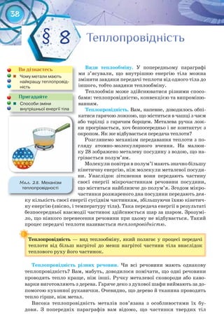 38
Види	 теплообміну. У попередньому параграфі
ми з’ясували, що внутрішню енергію тіла можна
змінити завдяки передачі теплоти від одного тіла до
іншого, тобто завдяки теплообміну.
Теплообмін може здійснюватися різними спосо-
бами: теплопровідністю, конвекцією та випроміню-
ванням.
Теплопровідність. Вам, напевне, доводилось обпі-
катися гарячою ложкою, що міститься в чашці з чаєм
або тарілці з гарячим борщем. Металева ручка лож-
ки прогрівається, хоч безпосередньо і не контактує з
окропом. Як же відбувається передача теплоти?
Розглянемо механізм передавання теплоти з по-
гляду атомно-молекулярного вчення. На малюн-
ку 28 зображено металеву посудину з водою, що на-
грівається полум’ям.
Молекули повітря в полум’ї мають значно більшу
кінетичну енергію, ніж молекули металевої посуди-
ни. Унаслідок зіткнення вони передають частину
своєї енергії мікрочастинкам речовини посудини,
що містяться найближче до полум’я. Згодом мікро-
частинки розжареного дна посудини передають дея-
ку кількість своєї енергії сусіднім частинкам, збільшуючи їхню кінетич-
ну енергію (звісно, і температуру тіла). Така передача енергії в результаті
безпосередньої взаємодії частинок здійснюється шар за шаром. Зрозумі-
ло, що ніякого перенесення речовини при цьому не відбувається. Такий
процес передачі теплоти називається теплопровідністю.
Теплопровідність — вид теплообміну, який полягає у процесі передачі
теплоти від більш нагрітої до менш нагрітої частини тіла внаслідок
теплового руху його частинок.
Теплопровідність	 різних	 речовин.	 Чи всі речовини мають однакову
теплопровідність? Вам, мабуть, доводилося помічати, що одні речовини
проводять тепло краще, ніж інші. Ручку металевої сковороди або каво-
варки виготовляють з дерева. Гаряче деко з духової шафи виймають за до-
помогою кухонної рукавички. Очевидно, що дерево й тканина проводять
тепло гірше, ніж метал.
Висока теплопровідність металів пов’язана з особливостями їх бу-
дови. З попередніх параграфів вам відомо, що частинки твердих тіл
Теплопровідність
ТеплопровідністьТеплопровідністьТеплопровідність§ 8
Ви дізнаєтесь
	 Чому	метали	мають	
найкращу	теплопровід-
ність
Пригадайте
	 Способи	зміни	
внутрішньої	енергії	тіла
М��. 28. Механізм	
теплопровідності
 