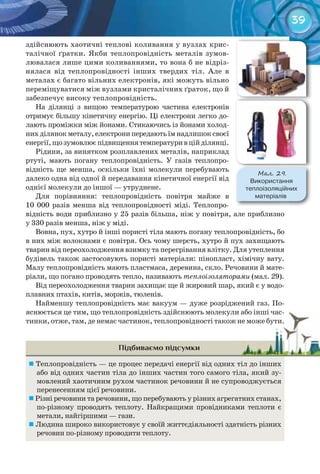 39
здійснюють хаотичні теплові коливання у вузлах крис-
талічної ґратки. Якби теплопровідність металів зумов-
лювалася лише цими коливаннями, то вона б не відріз-
нялася від теплопровідності інших твердих тіл. Але в
металах є багато вільних електронів, які можуть вільно
переміщуватися між вузлами кристалічних ґраток, що й
забезпечує високу теплопровідність.
На ділянці з вищою температурою частина електронів
отримує більшу кінетичну енергію. Ці електрони легко до-
лають проміжки між йонами. Стикаючись із йонами холод-
нихділянокметалу,електронипередаютьїмнадлишоксвоєї
енергії,щозумовлюєпідвищеннятемпературивційділянці.
Рідини, за винятком розплавлених металів, наприклад
ртуті, мають погану теплопровідність. У газів теплопро-
відність ще менша, оскільки їхні молекули перебувають
далеко одна від одної й передавання кінетичної енергії від
однієї молекули до іншої — утруднене.
Для порівняння: теплопровідність повітря майже в
10 000 разів менша від теплопровідності міді. Теплопро-
відність води приблизно у 25 разів більша, ніж у повітря, але приблизно
у 330 разів менша, ніж у міді.
Вовна, пух, хутро й інші пористі тіла мають погану теплопровідність, бо
в них між волокнами є повітря. Ось чому шерсть, хутро й пух захищають
тварин від переохолодження взимку та перегрівання влітку. Для утеплення
будівель також застосовують пористі матеріали: пінопласт, хімічну вату.
Малу теплопровідність мають пластмаса, деревина, скло. Речовини й мате-
ріали, що погано проводять тепло, називають теплоізоляторами (мал. 29).
Від переохолодження тварин захищає ще й жировий шар, який є у водо-
плавних птахів, китів, моржів, тюленів.
Найменшу теплопровідність має вакуум — дуже розріджений газ. По-
яснюється це тим, що теплопровідність здійснюють молекули або інші час-
тинки, отже, там, де немає частинок, теплопровідності також не може бути.
Підбиваємо підсумки
	Теплопровідність — це процес передачі енергії від одних тіл до інших
або від одних частин тіла до інших частин того самого тіла, який зу-
мовлений хаотичним рухом частинок речовини й не супроводжується
перенесенням цієї речовини.
	Різні речовини та речовини, що перебувають у різних агрегатних станах,
по-різному проводять теплоту. Найкращими провідниками теплоти є
метали, найгіршими — гази.
	Людина широко використовує у своїй життєдіяльності здатність різних
речовин по-різному проводити теплоту.
яснюється це тим, що теплопровідність здійснюють молекули або інші час-яснюється це тим, що теплопровідність здійснюють молекули або інші час-
тинки, отже, там, де немає частинок, теплопровідності також не може бути.тинки, отже, там, де немає частинок, теплопровідності також не може бути.
М��. 29.
Використання	
теплоізоляційних	
матеріалів
 