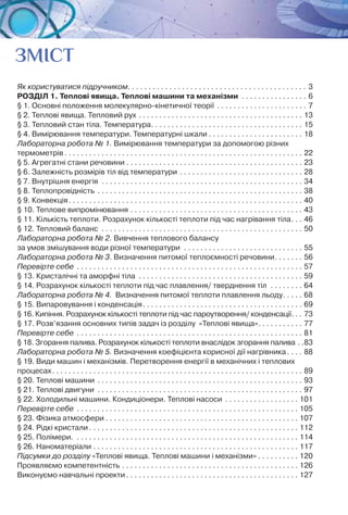 4
ЗМІСТ
Як користуватися підручником. . . . . . . . . . . . . . . . . . . . . . . . . . . . . . . . . . . . . . . . . . . . 3
РОЗДІЛ 1. Теплові явища. Теплові машини та механізми . . . . . . . . . . . . . . . . . 6
§ 1. Основні положення молекулярно-кінетичної теорії. . . . . . . . . . . . . . . . . . . . . . . 7
§ 2. Теплові явища. Тепловий рух. . . . . . . . . . . . . . . . . . . . . . . . . . . . . . . . . . . . . . . . . 13
§ 3. Тепловий стан тіла. Температура. . . . . . . . . . . . . . . . . . . . . . . . . . . . . . . . . . . . . . 15
§ 4. Вимірювання температури. Температурні шкали. . . . . . . . . . . . . . . . . . . . . . . . 18
Лабораторна робота № 1. Вимірювання температури за допомогою різних
термометрів. . . . . . . . . . . . . . . . . . . . . . . . . . . . . . . . . . . . . . . . . . . . . . . . . . . . . . . . . . . 22
§ 5. Агрегатні стани речовини. . . . . . . . . . . . . . . . . . . . . . . . . . . . . . . . . . . . . . . . . . . . 23
§ 6. Залежність розмірів тіл від температури. . . . . . . . . . . . . . . . . . . . . . . . . . . . . . . 28
§ 7. Внутрішня енергія . . . . . . . . . . . . . . . . . . . . . . . . . . . . . . . . . . . . . . . . . . . . . . . . . . 34
§ 8. Теплопровідність . . . . . . . . . . . . . . . . . . . . . . . . . . . . . . . . . . . . . . . . . . . . . . . . . . . 38
§ 9. Конвекція. . . . . . . . . . . . . . . . . . . . . . . . . . . . . . . . . . . . . . . . . . . . . . . . . . . . . . . . . . 40
§ 10. Теплове випромінювання. . . . . . . . . . . . . . . . . . . . . . . . . . . . . . . . . . . . . . . . . . . 43
§ 11. Кількість теплоти. Розрахунок кількості теплоти під час нагрівання тіла. . . . 46
§ 12. Тепловий баланс . . . . . . . . . . . . . . . . . . . . . . . . . . . . . . . . . . . . . . . . . . . . . . . . . . 50
Лабораторна робота № 2. Вивчення теплового балансу 	
за умов змішування води різної температури . . . . . . . . . . . . . . . . . . . . . . . . . . . . . . 55
Лабораторна робота № 3. Визначення питомої теплоємності речовини. . . . . . . . 56
Перевірте себе . . . . . . . . . . . . . . . . . . . . . . . . . . . . . . . . . . . . . . . . . . . . . . . . . . . . . . . . 57
§ 13. Кристалічні та аморфні тіла . . . . . . . . . . . . . . . . . . . . . . . . . . . . . . . . . . . . . . . . . 59
§ 14. Розрахунок кількості теплоти під час плавлення/ тверднення тіл . . . . . . . . . 64
Лабораторна робота № 4. Визначення питомої теплоти плавлення льоду. . . . . . 68
§ 15. Випаровування і конденсація. . . . . . . . . . . . . . . . . . . . . . . . . . . . . . . . . . . . . . . . 69
§ 16. Кипіння. Розрахунок кількості теплоти під час пароутворення/ конденсації. . . . 73
§ 17. Розв’язання основних типів задач із розділу  «Теплові явища». . . . . . . . . . . . 77
Перевірте себе . . . . . . . . . . . . . . . . . . . . . . . . . . . . . . . . . . . . . . . . . . . . . . . . . . . . . . . . 81
§ 18. Згорання палива. Розрахунок кількості теплоти внаслідок згорання палива. . 83
Лабораторна робота № 5. Визначення коефіцієнта корисної дії нагрівника. . . . . 88
§ 19. Види машин і механізмів. Перетворення енергії в механічних і теплових
процесах. . . . . . . . . . . . . . . . . . . . . . . . . . . . . . . . . . . . . . . . . . . . . . . . . . . . . . . . . . . . . . 89
§ 20. Теплові машини . . . . . . . . . . . . . . . . . . . . . . . . . . . . . . . . . . . . . . . . . . . . . . . . . . . 93
§ 21. Теплові двигуни . . . . . . . . . . . . . . . . . . . . . . . . . . . . . . . . . . . . . . . . . . . . . . . . . . . 97
§ 22. Холодильні машини. Кондиціонери. Теплові насоси . . . . . . . . . . . . . . . . . . . 101
Перевірте себе . . . . . . . . . . . . . . . . . . . . . . . . . . . . . . . . . . . . . . . . . . . . . . . . . . . . . . . 105
§ 23. Фізика атмосфери. . . . . . . . . . . . . . . . . . . . . . . . . . . . . . . . . . . . . . . . . . . . . . . . 107
§ 24. Рідкі кристали. . . . . . . . . . . . . . . . . . . . . . . . . . . . . . . . . . . . . . . . . . . . . . . . . . . . 112
§ 25. Полімери. . . . . . . . . . . . . . . . . . . . . . . . . . . . . . . . . . . . . . . . . . . . . . . . . . . . . . . . 114
§ 26. Наноматеріали. . . . . . . . . . . . . . . . . . . . . . . . . . . . . . . . . . . . . . . . . . . . . . . . . . . 117
Підсумки до розділу «Теплові явища. Теплові машини і механізми». . . . . . . . . . . 120
Проявляємо компетентність. . . . . . . . . . . . . . . . . . . . . . . . . . . . . . . . . . . . . . . . . . . . 126
Виконуємо навчальні проекти. . . . . . . . . . . . . . . . . . . . . . . . . . . . . . . . . . . . . . . . . . . 127
 