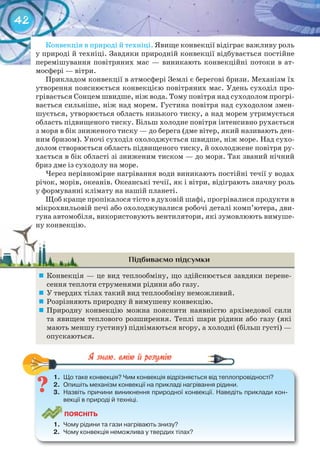 42
Конвекція в природі й техніці. Явище конвекції відіграє важливу роль
у природі й техніці. Завдяки природній конвекції відбувається постійне
перемішування повітряних мас — виникають конвекційні потоки в ат-
мосфері — вітри.
Прикладом конвекції в атмосфері Землі є берегові бризи. Механізм їх
утворення пояснюється конвекцією повітряних мас. Удень суходіл про-
грівається Сонцем швидше, ніж вода. Тому повітря над суходолом прогрі-
вається сильніше, ніж над морем. Густина повітря над суходолом змен-
шується, утворюється область низького тиску, а над морем утримується
область підвищеного тиску. Більш холодне повітря інтенсивно рухається
з моря в бік зниженого тиску — до берега (дме вітер, який називають ден-
ним бризом). Уночі суходіл охолоджується швидше, ніж море. Над сухо-
долом створюється область підвищеного тиску, й охолоджене повітря ру-
хається в бік області зі зниженим тиском — до моря. Так званий нічний
бриз дме із суходолу на море.
Через нерівномірне нагрівання води виникають постійні течії у водах
річок, морів, океанів. Океанські течії, як і вітри, відіграють значну роль
у формуванні клімату на нашій планеті.
Щоб краще пропікалося тісто в духовій шафі, прогрівалися продукти в
мікрохвильовій печі або охолоджувалися робочі деталі комп’ютера, дви-
гуна автомобіля, використовують вентилятори, які зумовлюють вимуше-
ну конвекцію.
Підбиваємо підсумки
	 Конвекція — це вид теплообміну, що здійснюється завдяки перене-
сення теплоти струменями рідини або газу.
	 У твердих тілах такий вид теплообміну неможливий.
	 Розрізняють природну й вимушену конвекцію.
	 Природну конвекцію можна пояснити наявністю архімедової сили
та явищем теплового розширення. Теплі шари рідини або газу (які
мають меншу густину) піднімаються вгору, а холодні (більш густі) —
опускаються.
1.	 Що	таке	конвекція?	Чим	конвекція	відрізняється	від	теплопровідності?
2.	 Опишіть	механізм	конвекції	на	прикладі	нагрівання	рідини.
3.	 Назвіть	причини	виникнення	природної	конвекції.	Наведіть	приклади	кон-
векції	в	природі	й	техніці.
ПоЯСніТЬ
1.	 Чому	рідини	та	гази	нагрівають	знизу?
2.	 Чому	конвекція	неможлива	у	твердих	тілах?
1.	 Що	таке	конвекція?	Чим	конвекція	відрізняється	від	теплопровідності?
ну конвекцію.ну конвекцію.
 