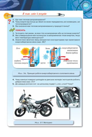 45
1.	 Що	таке	теплове	випромінювання?
2.	 Чому	енергія	від	Сонця	до	Землі	не	може	передаватись	ані	конвекцією,	ані	
теплопровідністю?
3.	 Яке	значення	має	теплове	випромінювання	у	природі	й	техніці?
ПоЯСніТЬ
1.	 Чи	існують	такі	умови,	за	яких	тіло	не	випромінює	або	не	поглинає	енергію?
2.	 Яке	співвідношення	між	поглинутою	та	випроміненою	тілом	енергією,	якщо	
його	температура	зменшується?
3.	 Знання	яких	фізичних	явищ	використані	конструкторами	при	проектуванні	
енергозберігаючих	вікон	(мал.	36)?
М��. 36. Принцип	роботи	енергозберігаючого	склопакета	вікна
4.	 Чому	зовнішні	поверхні	циліндрів	на	двигунах	мопедів	і	мотоциклів	роблять	
	ребристими	(мал.	37)?
5.	 Де	швидше	розтане	сніг:	на	шкільному	подвір’ї,	у	лісі,	у	полі?	Чому?
1.	 Що	таке	теплове	випромінювання?
М��. 37. Мотоцикл
 