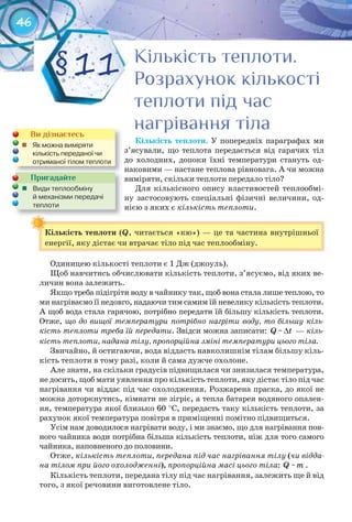 46
Ви дізнаєтесь
	 Як	можна	виміряти	
кількість	переданої	чи	
отриманої	тілом	теплоти
Пригадайте
	 Види	теплообміну	
й	механізми	передачі	
теплоти
Кількість	теплоти. У попередніх параграфах ми
з’ясували, що теплота передається від гарячих тіл
до холодних, допоки їхні температури стануть од-
наковими — настане теплова рівновага. А чи можна
виміряти, скільки теплоти передало тіло?
Для кількісного опису властивостей теплообмі-
ну застосовують спеціальні фізичні величини, од-
нією з яких є кількість теплоти.
Кількість	теплоти	(Q, читається «кю») — це та частина внутрішньої
енергії, яку дістає чи втрачає тіло під час теплообміну.
Одиницею кількості теплоти є 1 Дж (джоуль).
Щоб навчитись обчислювати кількість теплоти, з’ясуємо, від яких ве-
личин вона залежить.
Якщо треба підігріти воду в чайнику так, щоб вона стала лише теплою, то
ми нагріваємо її недовго, надаючи тим самим їй невелику кількість теплоти.
А щоб вода стала гарячою, потрібно передати їй більшу кількість теплоти.
Отже, що до вищої температури потрібно нагріти воду, то більшу кіль-
кість теплоти треба їй передати. Звідси можна записати: Q ~ ∆t — кіль-
кість теплоти, надана тілу, пропорційна зміні температури цього тіла.
Звичайно, й остигаючи, вода віддасть навколишнім тілам більшу кіль-
кість теплоти в тому разі, коли й сама дужче охолоне.
Але знати, на скільки градусів підвищилася чи знизилася температура,
не досить, щоб мати уявлення про кількість теплоти, яку дістає тіло під час
нагрівання чи віддає під час охолодження. Розжарена праска, до якої не
можна доторкнутись, кімнати не зігріє, а тепла батарея водяного опален-
ня, температура якої близько 60 °С, передасть таку кількість теплоти, за
рахунок якої температура повітря в приміщенні помітно підвищиться.
Усім нам доводилося нагрівати воду, і ми знаємо, що для нагрівання пов-
ного чайника води потрібна більша кількість теплоти, ніж для того самого
чайника, наповненого до половини.
Отже, кількість теплоти, передана під час нагрівання тілу (чи відда-
на тілом при його охолодженні), пропорційна масі цього тіла: Q ~m .
Кількість теплоти, передана тілу під час нагрівання, залежить ще й від
того, з якої речовини виготовлене тіло.
Кількість	теплоти	
Кількість теплоти.Кількість теплоти.Кількість теплоти.Кількість теплоти.Кількість теплоти.Кількість теплоти.
Розрахунок кількостіРозрахунок кількостіРозрахунок кількості
теплоти під частеплоти під частеплоти під час
нагрівання тіланагрівання тіланагрівання тіла
§11
 