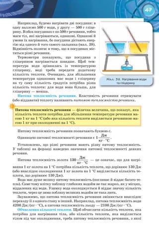 47
Наприклад, будемо нагрівати дві посудини: в
одну наллємо 500 г води, у другу — 500 г гліце-
рину. В обох посудинах є по 500 г речовини, тобто
маси тіл, які нагріваються, однакові. Однакові й
умови їх нагрівання, бо посудини дістають енер-
гію від одного й того самого пальника (мал. 38).
Відмінність полягає в тому, що в посудинах міс-
тяться різні речовини.
Термометри показують, що посудина з
гліцерином нагрівається швидше. Щоб тем-
пература води зрівнялась із температурою
гліцерину, воді треба передати додаткову
кількість теплоти. Очевидно, для збільшення
температури однакових мас води і гліцерину
на ту саму кількість градусів потрібна різна
кількість теплоти: для води вона більша, для
гліцерину — менша.
Питома	 теплоємність	 речовини. Властивість речовини отримувати
(або віддавати) теплоту називають питомою теплоємністю речовини.
Питома	теплоємність	речовини — фізична величина, що показує, яка
кількість теплоти потрібна для збільшення температури речовини ма-
сою 1 кг на 1 °С (або яка кількість теплоти виділяється речовиною ма-
сою 1 кг при охолодженні на 1 °С).
Питому теплоємність речовини позначають буквою с.
Одиницею питомої теплоємності речовини є
⋅ î
Äæ
1
êã Ñ
.
Установлено, що різні речовини мають різну питому теплоємність.
У таблиці на форзаці наведено значення питомої теплоємності деяких
речовин.
Питома теплоємність золота
⋅ î
Äæ
130
êã Ñ
— це означає, що для нагрі-
вання 1 кг золота на 1 °С потрібна кількість теплоти, що дорівнює 130 Дж
(або внаслідок охолодження 1 кг золота на 1 °С виділяється кількість те-
плоти, що дорівнює 130 Дж).
Вода має дуже велику питому теплоємність (поглинає й віддає багато те-
пла). Саме тому влітку поблизу глибоких водойм не так жарко, як у місцях,
віддалених від води. Узимку вода охолоджується й віддає значну кількість
теплоти, через це зима поблизу великих водойм не така люта.
Зауважимо, що питома теплоємність речовини змінюється внаслідок
переходу її з одного стану в інший. Наприклад, питома теплоємність води
4200 Дж/(кг · °С), а питома теплоємність льоду — 2100 Дж/(кг · °С).
Обчислення	кількості	теплоти. Щоб обчислити кількість теплоти, яка
потрібна для нагрівання тіла, або кількість теплоти, яка виділяється
тілом під час охолодження, треба питому теплоємність речовини, з якої
Питома	теплоємність	речовини
М��. 38. Нагрівання	води	
та	гліцерину
 