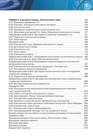 5
РОЗДІЛ 2. Електричні явища. Електричний струм. . . . . . . . . . . . . . . . . . . . . . 128
§ 27. Взаємодія заряджених тіл . . . . . . . . . . . . . . . . . . . . . . . . . . . . . . . . . . . . . . . . . 129
§ 28. Електрон. Електричні властивості речовини. . . . . . . . . . . . . . . . . . . . . . . . . . 133
§ 29. Електричне поле. . . . . . . . . . . . . . . . . . . . . . . . . . . . . . . . . . . . . . . . . . . . . . . . . . 136
§ 30. Провідники та діелектрики в електричному полі. . . . . . . . . . . . . . . . . . . . . . . 142
§ 31. Механізми електризації тіл. Закон збереження електричного заряду . . . . 147
Лабораторна робота № 6. Дослідження взаємодії заряджених тіл. . . . . . . . . . . . 151
§ 32. Подільність електричного заряду . . . . . . . . . . . . . . . . . . . . . . . . . . . . . . . . . . . 152
§ 33. Закон Кулона. . . . . . . . . . . . . . . . . . . . . . . . . . . . . . . . . . . . . . . . . . . . . . . . . . . . . 156
Перевірте себе . . . . . . . . . . . . . . . . . . . . . . . . . . . . . . . . . . . . . . . . . . . . . . . . . . . . . . . 160
§ 34. Електричний струм. Джерела електричного струму. . . . . . . . . . . . . . . . . . . . 162
§ 35. Дії електричного струму. . . . . . . . . . . . . . . . . . . . . . . . . . . . . . . . . . . . . . . . . . . 169
§ 36. Електричне коло. . . . . . . . . . . . . . . . . . . . . . . . . . . . . . . . . . . . . . . . . . . . . . . . . . 172
§ 37. Сила струму . . . . . . . . . . . . . . . . . . . . . . . . . . . . . . . . . . . . . . . . . . . . . . . . . . . . . 175
§ 38. Електрична напруга. . . . . . . . . . . . . . . . . . . . . . . . . . . . . . . . . . . . . . . . . . . . . . . 178
Лабораторна робота № 7. Вимірювання сили струму та електричної напруги . 182
§ 39. Електричний опір. Закон Ома для ділянки кола . . . . . . . . . . . . . . . . . . . . . . . 183
Лабораторна робота № 8. Вимірювання опору провідника за допомогою
амперметра й вольтметра. . . . . . . . . . . . . . . . . . . . . . . . . . . . . . . . . . . . . . . . . . . . . . 187
§ 40. Електричний опір металевих провідників. Питомий опір. . . . . . . . . . . . . . . . 189
§ 41. Послідовне з’єднання провідників . . . . . . . . . . . . . . . . . . . . . . . . . . . . . . . . . . 193
Лабораторна робота № 9. Дослідження електричного кола з послідовним
з’єднанням провідників. . . . . . . . . . . . . . . . . . . . . . . . . . . . . . . . . . . . . . . . . . . . . . . . 199
§ 42. Паралельне з’єднання провідників . . . . . . . . . . . . . . . . . . . . . . . . . . . . . . . . . 200
Лабораторна робота №10. Дослідження електричного кола з паралельним  
з’єднанням провідників. . . . . . . . . . . . . . . . . . . . . . . . . . . . . . . . . . . . . . . . . . . . . . . . 206
§ 43. Методи розрахунку розгалужених кіл.. . . . . . . . . . . . . . . . . . . . . . . . . . . . . . . 207
Перевірте себе . . . . . . . . . . . . . . . . . . . . . . . . . . . . . . . . . . . . . . . . . . . . . . . . . . . . . . . 211
§ 44. Розширення меж вимірювання електровимірювальних приладів: 	
шунт і додатковий опір. . . . . . . . . . . . . . . . . . . . . . . . . . . . . . . . . . . . . . . . . . . . . . . . . 213
§ 45. Робота і потужність електричного струму . . . . . . . . . . . . . . . . . . . . . . . . . . . . 215
§ 46. Закон Джоуля—Ленца. Електронагрівальні прилади. . . . . . . . . . . . . . . . . . . 221
§ 47. Електричний струм у металах . . . . . . . . . . . . . . . . . . . . . . . . . . . . . . . . . . . . . . 227
§ 48. Залежність опору металевих провідників від температури. . . . . . . . . . . . . . 230
§ 49. Електричний струм у розчинах і розплавах електролітів. Закон Фарадея . . 234
§ 50. Електричний струм у газах. . . . . . . . . . . . . . . . . . . . . . . . . . . . . . . . . . . . . . . . . 240
§ 51. Електричний струм у напівпровідниках . . . . . . . . . . . . . . . . . . . . . . . . . . . . . . 245
§ 52. Напівпровідникові прилади та їх застосування в техніці . . . . . . . . . . . . . . . . 248
Безпека людини під час роботи з електричними приладами та пристроями. . . 250
Перевірте себе . . . . . . . . . . . . . . . . . . . . . . . . . . . . . . . . . . . . . . . . . . . . . . . . . . . . . . . 252
Підсумки до розділу «Електричні явища. Електричний струм». . . . . . . . . . . . . . . 254
Виконуємо навчальні проекти. . . . . . . . . . . . . . . . . . . . . . . . . . . . . . . . . . . . . . . . . . . 260
Фізичний практикум . . . . . . . . . . . . . . . . . . . . . . . . . . . . . . . . . . . . . . . . . . . . . . . . . . 261
Відповіді до вправ. . . . . . . . . . . . . . . . . . . . . . . . . . . . . . . . . . . . . . . . . . . . . . . . . . . . 270
Предметний покажчик . . . . . . . . . . . . . . . . . . . . . . . . . . . . . . . . . . . . . . . . . . . . . . . . 272
 
