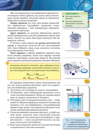 51
Пригадайте
	 Що	таке	кількість	
теплоти
	 За	якою	формулою	
обчислюють	кількість	
теплоти
Під час розрахунку теплообмінних процесів за-
стосовують певні правила, що дають змогу встано-
вити умови перебігу теплових явищ та процесів й
обчислити шукану величину.
Перше	правило: усі тіла, між якими тривалий
час відбувається теплообмін, досягають стану
теплової рівноваги, і їхні температури набувають
однакового значення.
Друге	 правило: за законом збереження енергії,
який справджується для всіх природних явищ і про-
цесів, теплота не може безслідно зникнути або ви-
никнути з нічого.
У зв’язку з цим кажуть про умову теплового ба-
лансу: у замкненій системі під час теплопередачі
одні тіла віддають таку саму кількість теплоти,
яку отримують інші тіла.
Третє	 правило: у фізиці прийнято вважати кіль-
кість теплоти додатною, якщо тіло отримує теплову
енергію, і від’ємною, якщо воно віддає її. На підставі
цього правила записують рівняння теплового балансу:
Ці правила визначають певну послідовність дій
під час розв’язування фізичних задач на розраху-
нок теплообмінних процесів.
1. З’ясувати, які тіла беруть участь у теплообміні.
2. Установити, якої температури досягають тіла в
стані теплової рівноваги. Якщо за умовою задачі
вона не задана, позначити її літерою t.
3. З’ясувати,якізтілвіддаютьтеплоту,аякі—отри-
мують її. Записати формулу кількості теплоти для
кожного з тіл, що перебувають у теплообмінному
процесі (при цьому слід завжди від більшого зна-
чення температури віднімати менше).
4. Скласти рівняння теплового балансу, у лівій час-
тині якого записати суму кількостей теплоти,
яку отримали тіла внаслідок теплообміну, у пра-
вій частині — суму кількостей теплоти, що від-
дали тіла під час теплообміну.
5. Розв’язати рівняння відносно шуканої величини
та визначити її числове значення.
загальна кількість теплоти, яку отримали тіла,
за модулем дорівнює загальній кількості тепло-
ти, яку віддали інші тіла внаслідок теплообміну:
+
=–
віддали отрималиQ Q
або
+
+ =–
âіääàëè îòðèìàëè 0Q Q
цього правила записують рівняння теплового балансу:
a
б
в
М��. 41. Калориметр:	
а	—	зовнішній	вигляд;	
б	—	складові	калориметра;	
в	—	схематичне	зображення
 