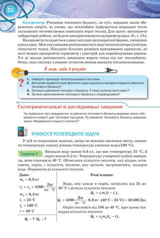 52
Калориметр.	Рівняння теплового балансу, по суті, виражає закон збе-
реження енергії, за умови, що теплообмін відбувається всередині тепло
ізольованої системи (немає зовнішніх втрат тепла). Для цього, виконуючи
лабораторні роботи, ви будете використовувати калориметр (мал. 41, с. 51).
Калориметр складається з двох посудин циліндричної форми, уміщених
одна в одну. Між посудинами розташовується шар теплоізолятора (повітря,
пінопласту тощо). Посудину більших розмірів прикривають кришкою, до
якої можна прикріпити термометр і пристрій для перемішування рідини.
Усі ці заходи допомагають зменшити втрати тепла під час теплообміну.
Отже, таку систему з певною точністю можна вважати теплоізольованою.
1.	 Наведіть	приклади	теплоізольованої	системи.
2.	 Для	розв’язування	яких	фізичних	задач	доцільно	використовувати	рівняння	
теплового	балансу?
3.	 Запишіть	рівняння	теплового	балансу.	У	чому	полягає	його	зміст?
4.	 За	яких	умов	рівняння	теплового	балансу	є	справедливим?
1.	 Наведіть	приклади	теплоізольованої	системи.
Експериментальні й дослідницькі завдання
	 Чи	правильні	такі	твердження:	а)	рівняння	теплового	балансу	виражає	закон	збе-
реження	енергії	для	теплових	процесів;	б)	рівняння	теплового	балансу	виражає	
закон	збереження	кількості	теплоти?
ВЧИМОСЯ РОЗВ’ЯЗУВАТИ ЗАДАЧІ
У цій та подальших задачах, якщо не вказано значення тиску, вважа-
ти температуру окропу рівною температурі кипіння води (100 °С).
Задача 1Задача 1Задача 1Задача 1Задача 1Задача 1
Змішали воду масою 0,8 кг, що має температуру 25 °С, й
окріп масою 0,2 кг. Температуру утвореної суміші виміря-
ли, вона становила 40 °С. Обчислити кількість теплоти, яку віддав, ости-
гаючи, окріп, і кількість теплоти, яку дістала, нагріваючись, холодна
вода. Порівняти ці кількості теплоти.
Дано:
кг1 0,8m =
1 2 î
Äæ
4200
êã Ñ
c c= =
⋅
кг2 0,2m =
o
1 25 Ct =
o
2 100 Ct =
o
40 Ct =
Розв’язання:
Вода, яку влили в окріп, нагрілась від 25 до
40 °С і дістала кількість теплоти
1 1 1 1( )Q c m t t= − ,
1 4200 0,8 (40 25 ) 50 400Q = ⋅ ⋅ − =
⋅
о о
о
Дж
кг С С Дж.
кг С
Окріп охолонув від 100 до 40 °С, при цьому він
віддав кількість теплоти:
2 2 2 2( )Q c m t t= − ,
1 ?Q − 2 ?Q −
 