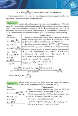 53
о о
о
Дж
кг С С Дж
кг С
2 4200 0,2 (100 40 ) 50400Q = ⋅ ⋅ − =
⋅
.
Бачимо, що кількість теплоти, яку віддала гаряча вода, і кількість те-
плоти, яку дістала холодна вода, однакові.
Задача 2Задача 2Задача 2Задача 2Задача 2Задача 2 Алюмінієвий калориметр, маса якого дорівнює 100 г, міс-
тить 100 г води кімнатної температури. У калориметр поклали тіло масою
150 г, температура якого становить 80 °С. Через деякий час, після вста-
новлення теплової рівноваги, температура в калориметрі дорівнювала
27 °С. Визначити питому теплоємність тіла, яке поклали в калориметр.
Дано:
кг1 0,1=m
1 î
Äæ
900
êã Ñ
c =
⋅
кг=2 0,1m
2 î
Äæ
4200
êã Ñ
c =
⋅
кг3 0,15m =
o
1 2 20 Ct t= =
o
3 80 Ct =
o
27 Ct =
Розв’язання:
Унаслідок теплообміну між калориметром, водою і
тілом температура в калориметрі підвищилась від 20
до 27 °С, тіло при цьому охололо від 80 до 27 °С.
За умови теплового балансу îòðèìàëè âіääàëè
Q Q= , кіль-
кість теплоти 3Q , яку віддало тіло, дорівнює сумі
кількості теплоти, яку отримали вода в калориметрі
2Q і сам калориметр 1Q , тобто: 1 2 3Q Q Q+ = .
Оскільки 1 1 1 1( )Q c m t t= − , 2 2 2 2( )Q c m t t= − і
3 3 3 3( )Q c m t t= − , то можна записати:
1 1 1 2 2 2 3 3 3( ) ( ) ( )c m t t c m t t c m t t− + − = − ,
звідки 1 1 1 2 2 2
3
3 3
( ) ( )
( )
c m t t c m t t
c
m t t
− + −
=
−
.
3 ?c −
⋅ ⋅ + ⋅ ⋅
⋅ ⋅= =
⋅ ⋅
о о
о о
3 о о
Дж Дж
900 0,1 7 C 4200 0,1 7 C
Джкг C кг C 450 .
0,15 53 C C
c
Відповідь: 3 î
Äæ
450
êã Ñ
c =
⋅
.
Задача 3Задача 3Задача 3Задача 3Задача 3Задача 3
Якою стане температура води, якщо змішати 100 г окропу
і 100 г води, температура якої дорівнює 20 °С?
Дано:
кг1 0,1m =
1 2 î
Äæ
4200
êã Ñ
c c= =
⋅
кг2 0,1m =
o
1 100 Ct =
o
2 20 Ct =
Розв’язання:
Вода, яку влили в окріп, нагрілась від 20 °С до
t і дістала кількість теплоти 1 1 1 1( )Q c m t t= − .
Окріп охолонув від 100 °С до t , при цьому він
віддав кількість теплоти: 2 2 2 2( )Q c m t t= − .
За умови теплового балансу:
îòðèìàëè âіääàëè
Q Q= , або 1 1 1 2 2 2( ) ( )c m t t c m t t− = − .
За умовою задачі 1 2c c= та 1 2m m= .
?t −
кг кг
кгкг
 
