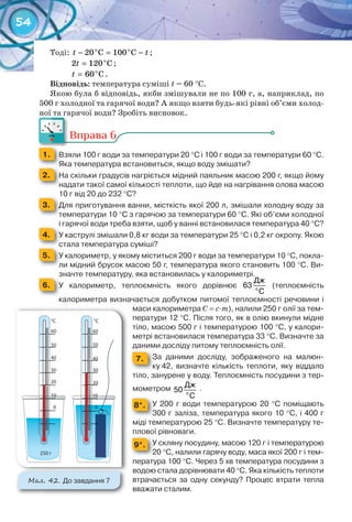54
Тоді: o o
20 C 100 Ct t− = − ;
o
2 120 Ct = ;
o
60 Ct = .
Відповідь: температура суміші t = 60 °С.
Якою була б відповідь, якби змішували не по 100 г, а, наприклад, по
500 г холодної та гарячої води? А якщо взяти будь-які рівні об’єми холод-
ної та гарячої води? Зробіть висновок.
Вправа 6
1. 	 Взяли	100	г	води	за	температури	20	°С	і	100	г	води	за	температури	60	°С.	
Яка	температура	встановиться,	якщо	воду	змішати?Яка	температура	встановиться,	якщо	воду	змішати?Яка	температура	встановиться,	якщо	воду	змішати?
2. 	 На	скільки	градусів	нагріється	мідний	паяльник	масою	200	г,	якщо	йому	
надати	такої	самої	кількості	теплоти,	що	йде	на	нагрівання	олова	масою	
10	г	від	20	до	232	°С?10	г	від	20	до	232	
3. 	 Для	приготування	ванни,	місткість	якої	200	л,	змішали	холодну	воду	за	
температури	10	°С	з	гарячою	за	температури	60	°С.	Які	об’єми	холодної	
і	гарячої	води	треба	взяти,	щоб	у	ванні	встановилася	температура	40	°С?і	гарячої	води	треба	взяти,	щоб	у	ванні	встановилася	температура	40	
4. 	 У	каструлі	змішали	0,8	кг	води	за	температури	25	°С	і	0,2	кг	окропу.	Якою	
стала	температура	суміші?стала	температура	суміші?стала	температура	суміші?
5. 	 У	калориметр,	у	якому	міститься	200	г	води	за	температури	10	°С,	покла-
ли	мідний	брусок	масою	50	г,	температура	якого	становить	100	°С.	Ви-
значте	температуру,	яка	встановилась	у	калориметрі.значте	температуру,	яка	встановилась	у	калориметрі.
6. 	 У	 калориметр,	 теплоємність	 якого	 дорівнює	 о
Дж
63
С
	 (теплоємність	
калори	метра	визначається	добутком	питомої	теплоємності	речовини	і	
маси	калориметра	С =	с∙m),	налили	250	г	олії	за	тем-
ператури	12	°С.	Після	того,	як	в	олію	вкинули	мідне	
тіло,	масою	500	г	і	температурою	100	°C,	у	калори-
метрі	встановилася	температура	33	°С.	Визначте	за	
даними	досліду	питому	теплоємність	олії.
7. За	 даними	 досліду,	 зображеного	 на	 малюн-
ку	42,	 визначте	 кількість	 теплоти,	 яку	 віддало	
тіло,	занурене	у	воду.	Теплоємність	посудини	з	тер-
мометром	 о
Дж
50
С
.
8*. У	 200	 г	 води	 температурою	 20	 °C	 поміщають	
300	г	заліза,	температура	якого	10	°C,	і	400	г	
міді	температурою	25	°C.	Визначте	температуру	те-
плової	рівноваги.
9*. У	скляну	посудину,	масою	120	г	і	температурою	
20	°C,	налили	гарячу	воду,	маса	якої	200	г	і	тем-
пература	100	°С.	Через	5	хв	температура	посудини	з	
водою	стала	дорівнювати	40	°C.	Яка	кількість	теплоти	
втрачається	 за	 одну	 секунду?	 Процес	 втрати	 тепла	
вважати	сталим.	
ної та гарячої води? Зробіть висновок.ної та гарячої води? Зробіть висновок.
М��. 42. До	завдання	7
 