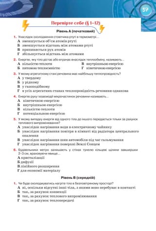 57
Перевірте себе (§ 1–12)
рівень	а	(початковий)	
1.	 Унаслідок	охолодження	стовпчика	ртуті	в	термометрі…
А	 зменшується об’єм атомів ртуті
Б	 зменшується відстань між атомами ртуті
В	 припиняється рух атомів
Г	 збільшується відстань між атомами
2.	 Енергію,	яку	тіло	дістає	або	втрачає	внаслідок	теплообміну,	називають…
А	 кількістю теплоти
Б	 питомою теплоємністю
В	 внутрішньою енергією
Г	 кінетичною енергією
3.	 У	якому	агрегатному	стані	речовина	має	найбільшу	теплопровідність?
А	 у твердому
Б	 у рідкому
В	 у газоподібному
Г	 в усіх агрегатних станах теплопровідність речовини однакова
4.	 Енергію	руху	і	взаємодії	мікрочастинок	речовини	називають…
А	 	кінетичною енергією
Б	 	внутрішньою енергією
В	 	кількістю теплоти
Г	 	потенціальною енергією
5.	 У	якому	випадку	енергія	від	одного	тіла	до	іншого	передається	тільки	за	рахунок	
теплового	випромінювання?
А	 унаслідок нагрівання води в електричному чайнику
Б	 унаслідок нагрівання повітря в кімнаті від радіатора центрального
опалення
В	 унаслідок нагрівання шин автомобіля під час гальмування
Г	 унаслідок нагрівання поверхні Землі Сонцем
6.	 Будівельники	 метро	 залишають	 у	 стінах	 тунелю	 кільцеві	 щілини	 завширшки	
2–3	см,	враховуючи	явище…
А	кристалізації
Б	дифузії
В	лінійного розширення
Г	для економії матеріалу
рівень	в	(середній)
1.	 Чи	буде	охолоджуватись	нагріте	тіло	в	безповітряному	просторі?
А	 ні, оскільки відсутні інші тіла, з якими воно перебуває в контакті
Б	 так, за рахунок конвекції
В	 так, за рахунок теплового випромінювання
Г	 так, за рахунок теплопередачі
Перевірте себе (§ 1–12)
 