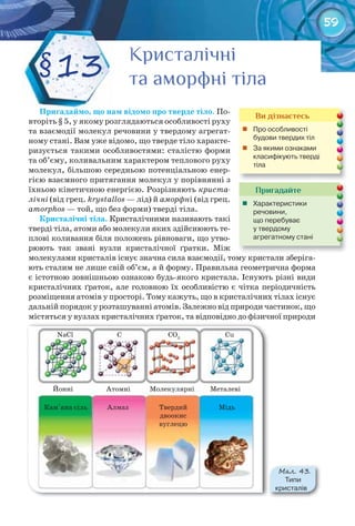 59
Пригадаймо,	що	нам	відомо	про	тверде	тіло. По-
вторіть § 5, у якому розглядаються особливості руху
та взаємодії молекул речовини у твердому агрегат-
ному стані.	Вам уже відомо, що тверде тіло характе-
ризується такими особливостями: сталістю форми
та об’єму, коливальним характером теплового руху
молекул, більшою середньою потенціальною енер-
гією взаємного притягання молекул у порівнянні з
їхньою кінетичною енергією. Розрізняють криста-
лічні (від грец. krystallos — лід)	й аморфні (від грец.
amorphos — той, що без форми) тверді тіла.
Кристалічні	тіла. Кристалічними називають такі
тверді тіла, атоми або молекули яких здійснюють те-
плові коливання біля положень рівноваги, що утво-
рюють так звані вузли кристалічної ґратки. Між
молекулами кристалів існує значна сила взаємодії, тому кристали зберіга-
ють сталим не лише свій об’єм, а й форму. Правильна геометрична форма
є істотною зовнішньою ознакою будь-якого кристала. Існують різні види
кристалічних ґраток, але головною їх особливістю є чітка періодичність
розміщення атомів у просторі. Тому кажуть, що в кристалічних тілах існує
дальній порядок у розташуванні атомів. Залежно від природи частинок, що
містяться у вузлах кристалічних ґраток, та відповідно до фізичної природи
КристалічніКристалічніКристалічніКристалічніКристалічніКристалічні
та аморфні тілата аморфні тілата аморфні тіла§13
Пригадайте
	 Характеристики	
речовини,	
що	перебуває	
у	твердому	
агрегатному	стані
Ви дізнаєтесь
	 Про	особливості	
будови	твердих	тіл
	 За	якими	ознаками	
класифікують	тверді	
тіла
М��. 43.
Типи	
кристалів
NaCl C CO2
Cu
Металеві
МідьТвердий
двоокис
вуглецю
Атомні
АлмазКам'яна сіль
Йонні Молекулярні
 