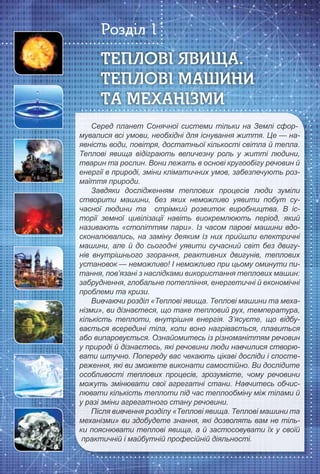 6
Серед планет Сонячної системи тільки на Землі сфор-
мувалися всі умови, необхідні для існування життя. Це — на-мувалися всі умови, необхідні для існування життя. Це — на-
явність води, повітря, достатньої кількості світла й тепла.явність води, повітря, достатньої кількості світла й тепла.
Теплові явища відіграють величезну роль у житті людини,Теплові явища відіграють величезну роль у житті людини,
тварин та рослин. Вони лежать в основі кругообігу речовин йтварин та рослин. Вони лежать в основі кругообігу речовин й
енергії в природі, зміни кліматичних умов, забезпечують роз-енергії в природі, зміни кліматичних умов, забезпечують роз-
маїття природи.маїття природи.
Завдяки дослідженням теплових процесів люди зуміли
створити машини, без яких неможливо уявити побут су-створити машини, без яких неможливо уявити побут су-
часної людини та стрімкий розвиток виробництва. В іс-часної людини та стрімкий розвиток виробництва. В іс-
торії земної цивілізації навіть виокремлюють період, якийторії земної цивілізації навіть виокремлюють період, який
називають «століттям пари». Із часом парові машини вдо-називають «століттям пари». Із часом парові машини вдо-
сконалювались, на заміну деяким із них прийшли електричнісконалювались, на заміну деяким із них прийшли електричні
машини, але й до сьогодні уявити сучасний світ без двигу-машини, але й до сьогодні уявити сучасний світ без двигу-
нів внутрішнього згорання, реактивних двигунів, тепловихнів внутрішнього згорання, реактивних двигунів, теплових
установок — неможливо! І неможливо при цьому оминути пи-установок — неможливо! І неможливо при цьому оминути пи-
тання, пов’язані з наслідками використання теплових машин:тання, пов’язані з наслідками використання теплових машин:
забруднення, глобальне потепління, енергетичні й економічнізабруднення, глобальне потепління, енергетичні й економічні
проблеми та кризи.проблеми та кризи.
Вивчаючи розділ «Теплові явища. Теплові машини та меха-
нізми», ви дізнаєтеся, що таке тепловий рух, температура,нізми», ви дізнаєтеся, що таке тепловий рух, температура,
кількість теплоти, внутрішня енергія. З’ясуєте, що відбу-кількість теплоти, внутрішня енергія. З’ясуєте, що відбу-
вається всередині тіла, коли воно нагрівається, плавитьсявається всередині тіла, коли воно нагрівається, плавиться
або випаровується. Ознайомитесь із різноманіттям речовинабо випаровується. Ознайомитесь із різноманіттям речовин
у природі й дізнаєтесь, які речовини люди навчилися створю-у природі й дізнаєтесь, які речовини люди навчилися створю-
вати штучно. Попереду вас чекають цікаві досліди і спосте-вати штучно. Попереду вас чекають цікаві досліди і спосте-
реження, які ви зможете виконати самостійно. Ви дослідитереження, які ви зможете виконати самостійно. Ви дослідите
особливості теплових процесів, зрозумієте, чому речовиниособливості теплових процесів, зрозумієте, чому речовини
можуть змінювати свої агрегатні стани. Навчитесь обчис-можуть змінювати свої агрегатні стани. Навчитесь обчис-
лювати кількість теплоти під час теплообміну між тілами йлювати кількість теплоти під час теплообміну між тілами й
у разі зміни агрегатного стану речовини.у разі зміни агрегатного стану речовини.
Після вивчення розділу «Теплові явища. Теплові машини та
механізми» ви здобудете знання, які дозволять вам не тіль-механізми» ви здобудете знання, які дозволять вам не тіль-
ки пояснювати теплові явища, а й застосовувати їх у своїйки пояснювати теплові явища, а й застосовувати їх у своїй
практичній і майбутній професійній діяльності.практичній і майбутній професійній діяльності.практичній і майбутній професійній діяльності.
ТЕПЛОВІ ЯВИЩА.ТЕПЛОВІ ЯВИЩА.ТЕПЛОВІ ЯВИЩА.
ТЕПЛОВІ МАШИНИТЕПЛОВІ МАШИНИТЕПЛОВІ МАШИНИ
ТА МЕХАНІЗМИТА МЕХАНІЗМИТА МЕХАНІЗМИ
Розділ 1
 
