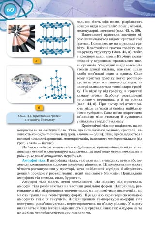 60
сил, що діють між ними, розрізняють
чотири види кристалів: йонні, атомні,
молекулярні, металеві (мал. 43, с. 59).
Властивості кристала значною мі-
рою визначаються видом кристалічної
ґратки. Пояснимо це на прикладі гра-
фіту. Кристалічна ґратка графіту має
шарувату структуру (мал. 44, а), тобто
в кожному шарі атоми Карбону розта-
шовані у вершинах правильних шес-
тикутників. Усередині шару взаємодія
атомів доволі сильна, але самі шари
слабо пов’язані один з одним. Саме
тому кристал графіту легко розшаро-
вується: коли ми пишемо олівцем, на
папері залишаються тонкі шари графі-
ту. На відміну від графіту, в кристалі
алмазу атоми Карбону розташовані
не лише у вершинах, а й на гранях
(мал. 44, б). При цьому всі атоми ма-
ють міцні зв’язки зі своїми найближ-
чими сусідами. Саме цими жорсткими
зв’язками між атомами й зумовлена
унікальна твердість алмазу.
Кристалічні тіла ще поділяють на мо-
нокристали та полікристали. Тіла, що складаються з одного кристала, на-
зивають монокристалами (від грец. «моно» — один). Тіла, що складаються з
великої кількості зрощених монокристалів, називають полікристалами (від
грец. «полі» — багато).
Найважливішою властивістю будь-якого кристалічного тіла є на-
явність певної температури плавлення, за якої воно перетворюється в
рідину, не розм’якшуючись перед цим.
Аморфні	тіла.	В аморфних тілах, так само як і в твердих, атоми або мо-
лекули коливаються відносно положень рівноваги. Ці положення не мають
чіткого розташування у просторі, хоча найближчі «сусіди» й зберігають
деякий порядок у розташуванні, який називають ближнім. Прикладами
аморфних тіл є смола, скло, бурштин.
Аморфні тіла мають певні особливості. На відміну від кристалів,
аморфні тіла розбиваються на частини довільної форми. Наприклад, роз-
глядаючи під мікроскопом товчене скло, ми не помітимо шматочків, що
мають правильну геометричну форму. Ще однією характерною ознакою
аморфних тіл є їх текучість. З підвищенням температури аморфні тіла
поступово розм’якшуються, перетворюючись на в’язку рідину. У цьому
виявляється їхня істотна відмінність від кристалічних тіл: аморфні тіла
не мають певної температури плавлення.
a
б
М��. 44. Кристалічні	ґратки:	
а)	графіту;	б)	алмазу
 