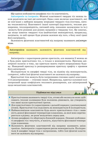 61
Ще однією особливістю аморфних тіл є їх пластичність.
Анізотропія	та	ізотропія.	Фізичні властивості твердих тіл можна та-
кож розділити на такі дві категорії. Одна з них включає властивості, які
не пов’язані з вибором напряму всередині твердого тіла (густина, пито-
ма теплоємність). Властивості іншої категорії (пружність, теплове роз-
ширення, теплопровідність, питомий опір, показник заломлення та ін.)
можуть бути різними для різних напрямів у твердому тілі. Це означає,
що якщо шматок твердого тіла (найчастіше монокристал), наприклад,
нагрівати, то цей процес буде різним залежно від того, з боку якої грані
його нагрівають.
Залежність фізичних властивостей від напряму називають анізотро-
пією.
Анізотропією	 називають залежність фізичних властивостей від
напряму.
Анізотропія є характерною рисою кристалів, але виявити її можна не
в будь-яких кристалічних тіл, а тільки в монокристалів. Причина ані-
зотропії полягає в тому, що кристали мають строго впорядковану будо-
ву. Наведений приклад із розшаровування кристалу графіту є проявом
його анізотропії.
Полікристали та аморфні тверді тіла, на відміну від монокристалів,
ізотропні, тобто їхні фізичні властивості не залежать від напряму.
Кристалічні тіла можуть бути ізотропними стосовно однієї властивос-
ті й анізотропними — стосовно іншої. Наприклад, кристал кухонної солі
ізотропний щодо коефіцієнта теплового розширення, але анізотропний
щодо механічних властивостей.
Підбиваємо підсумки
	 Кристалічними називають тверді тіла, атоми або молекули яких здій-
снюють теплові коливання біля положень рівноваги, що утворюють
так звані вузли кристалічної ґратки.
	 Для кристалічних тіл характерним є дальній порядок у розташуванні
атомів. Кристалічні тіла поділяють на монокристали й полікристали.
	 Найважливішою властивістю будь-якого кристалічного тіла є наяв-
ність деякої фіксованої температури плавлення, за якої воно перетво-
рюється в рідину, не розм’якшуючись перед цим.
	 Атоми аморфних тіл зберігають ближній порядок. Основні особливос-
ті аморфних тіл: текучість, в’язкість, відсутність фіксованої темпера-
тури плавлення.
	 Залежність фізичних властивостей від напряму називають анізо-
тропією. Анізотропія є характерною рисою монокристалів. Полікрис-
тали й аморфні тверді тіла є ізотропними, тобто їхні фізичні власти-
вості не залежать від напряму.
Анізотропією	
ізотропний щодо коефіцієнта теплового розширення, але анізотропнийізотропний щодо коефіцієнта теплового розширення, але анізотропний
 