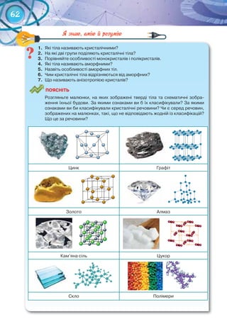62
1.	 Які	тіла	називають	кристалічними?
2.	 На	які	дві	групи	поділяють	кристалічні	тіла?
3.	 Порівняйте	особливості	монокристалів	і	полікристалів.
4.	 Які	тіла	називають	аморфними?
5.	 Назвіть	особливості	аморфних	тіл.
6.	 Чим	кристалічні	тіла	відрізняються	від	аморфних?
7.	 Що	називають	анізотропією	кристалів?
ПоЯСніТЬ
Розгляньте	малюнки,	на	яких	зображені	тверді	тіла	та	схематичні	зобра-
ження	їхньої	будови.	За	якими	ознаками	ви	б	їх	класифікували?	За	якими	
ознаками	ви	би	класифікували	кристалічні	речовини?	Чи	є	серед	речовин,	
зображених	на	малюнках,	такі,	що	не	відповідають	жодній	із	класифікацій?	
Що	це	за	речовини?
			 			
Цинк Графіт
			 			
Золото Алмаз
			 						
Кам’яна	сіль Цукор
			 			
Скло Полімери
1.	 Які	тіла	називають	кристалічними?
 