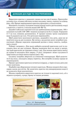 63
Виростити кристал у домашніх умовах не так уже й важко. Приготуйте
кухонну сіль, склянку або іншу скляну посудину, нитку, скріпку та олівець
(мал. 45). Процес вирощування кристала проходить у кілька етапів.
Наповніть склянку холодною водою (краще взяти дистильовану воду)
і помістіть у ємність з теплою водою (50–60 °С).
Додайте побільше харчової солі (за приблизними підрахунками, 195 г
кухонної солі (або 150–200 г мідного купоросу) на 0,5 л води). Упродовж
5–7 хв сіль повинна розчинитися. У процесі можна трохи підігрівати
воду й додавати ще солі. Усе ретельно перемішуйте.
Щоб домогтися насиченого розчину, додавайте сіль доти, доки ви не
помітите осад на дні склянки. Це сигнал, що розчин досяг потрібної кон-
систенції. (Краще перелити отриманий розчин в іншу ємність, позбув-
шись осаду).
Робимо «затравку». Для цього виберіть великий кристалик солі та по-
кладіть його на дно склянки. Можна закріпити його на нитці в центрі,
так щоб кристалик не торкався стінок і дна. Для можна прив’яжіть нитку
до олівця й покладіть його зверху. У ролі «затравки» може слугувати й
прив’язана до кінця нитки скріпка (мал. 45).
Склянку потрібно зберігати за кімнатної температури. Щоб захисти-
ти її від пилу, покладіть зверху серветку. Без потреби склянку краще не
переміщувати.
Процес зростання кристала почнеться відразу, а через кілька днів уже
стане помітним.
Подбайте про збереження готового кристала. Можна покрити його про-
зорим лаком для нігтів. Це захистить кристал від випаровування води й
не дозволить йому розсипатися.
Можна спробувати виростити кристал не тільки із харчової солі, а й з
мідного купоросу, цукру, брому та інших речовин.
ДОМАШНІ ДОСЛІДИ ТА СПОСТЕРЕЖЕННЯДОМАШНІ ДОСЛІДИ ТА СПОСТЕРЕЖЕННЯДОМАШНІ ДОСЛІДИ ТА СПОСТЕРЕЖЕННЯ
М��. 45. Вирощування	
кристалів	у	домашніх	умовах
 