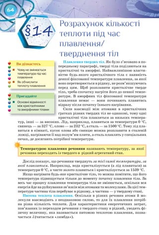 64
Плавлення	твердих	тіл. Як було з’ясовано в по-
передньому параграфі, тверді тіла поділяються на
кристалічні та аморфні. Найважливішою власти-
вістю будь-якого кристалічного тіла є наявність
деякої фіксованої температури плавлення, за якої
воно перетворюється в рідину, не розм’якшуючись
перед цим. Щоб розплавити кристалічне тверде
тіло, треба спочатку нагріти його до певної темпе-
ратури. В аморфних тіл фіксованої температури
плавлення немає — вони починають плавитись
відразу після початку їхнього нагрівання.
Сили взаємодії між атомами в кристалічних
ґратках різних твердих тіл не однакові, тому одні
кристалічні тіла плавляться за низьких темпера-
тур, інші — за високих. Лід, наприклад, плавиться за температури 0 °С,
свинець — за 327 °С, олово — за 232 °С, а сталь — за 1500 °С. Тому лід пла-
виться в кімнаті, кусок олова або свинцю можна розплавити в сталевій
ложці, нагріваючи її над полум’ям плити, а сталь плавлять у спеціальних
печах, де досягають потрібної температури.
Температурою	 плавлення	 речовини	 називають температуру, за якої
речовина переходить із твердого в рідкий агрегатний стан.
Дослід показує, що речовини тверднуть за тієї самої температури, за
якої плавляться. Наприклад, вода кристалізується (а лід плавиться) за
температури 0 °С, а чисте золото плавиться і кристалізується за 1539 °С.
Якщо нагрівати будь-яке кристалічне тіло, то можна помітити, що його
температура підвищується тільки до моменту початку плавлення тіла. За
весь час процесу плавлення температура тіла не змінюється, оскільки вся
енергія йде на руйнування зв’язків між атомами та молекулами. За цієї тем-
ператури частина тіла перебуває в рідкому, а частина — у твердому стані.
Питома	 теплота	 плавлення. Оскільки в різних речовин атоми й мо-
лекули взаємодіють з неоднаковою силою, то для їх плавлення потріб-
на різна кількість теплоти. Для характеристики енергетичних затрат,
пов’язаних із переходом речовини з твердого стану в рідкий, уводять фі-
зичну величину, яка називається питомою теплотою плавлення, позна-
чається λ (читається «лямбда»).
Температурою	 плавлення	 речовини	
Пригадайте
	 Основні	відмінності	
між	кристалічними
та	аморфними	тілами
Ви дізнаєтесь
	 Чому	не	змінюється	
температура	під	час	
плавлення
	 Як	обчислити	
теплоту	плавлення
Розрахунок кількостіРозрахунок кількостіРозрахунок кількостіРозрахунок кількостіРозрахунок кількостіРозрахунок кількості
теплоти під частеплоти під частеплоти під час
плавлення/плавлення/плавлення/
тверднення тілтверднення тілтверднення тіл
§14
 