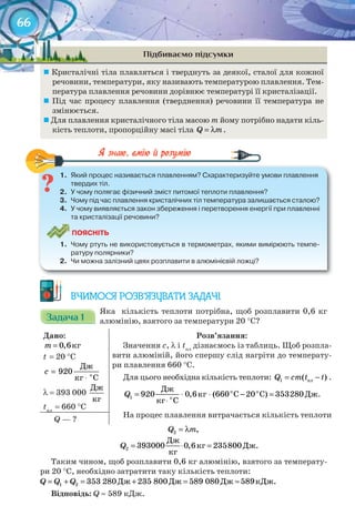 66
Підбиваємо підсумки
	Кристалічні тіла плавляться і тверднуть за деякої, сталої для кожної
речовини, температури, яку називають температурою плавлення. Тем-
пература плавлення речовини дорівнює температурі її кристалізації.
	Під час процесу плавлення (тверднення) речовини її температура не
змінюється.
	Для плавлення кристалічного тіла масою m йому потрібно надати кіль-
кість теплоти, пропорційну масі тіла Q m= λ .
1.	 Який	процес	називається	плавленням?	Схарактеризуйте	умови	плавлення	
твердих	тіл.
2.	 У	чому	полягає	фізичний	зміст	питомої	теплоти	плавлення?
3.	 Чому	під	час	плавлення	кристалічних	тіл	температура	залишається	сталою?
4.	 У	чому	виявляється	закон	збереження	і	перетворення	енергії	при	плавленні	
та	кристалізації	речовини?
ПоЯСніТЬ
1.	 Чому	ртуть	не	використовується	в	термометрах,	якими	вимірюють	темпе-
ратуру	полярники?
2.	 Чи	можна	залізний	цвях	розплавити	в	алюмінієвій	ложці?
1.	 Який	процес	називається	плавленням?	Схарактеризуйте	умови	плавлення	
ВЧИМОСЯ РОЗВ’ЯЗУВАТИ ЗАДАЧІ
Задача 1Задача 1Задача 1Задача 1Задача 1Задача 1
Яка кількість теплоти потрібна, щоб розплавити 0,6 кг
алюмінію, взятого за температури 20 °С?
Дано:
êã0,6m =
t = 20 °С
î
Äæ
920
êã Ñ
c =
⋅
λ = 393 000
Äæ
êã
tпл
= 660 °С
Розв’язання:
Значення c, λ і tпл
дізнаємось із таблиць. Щоб розпла-
вити алюміній, його спершу слід нагріти до температу-
ри плавлення 660 °С.
Для цього необхідна кількість теплоти: = −ïë1 ( )Q cm t t .
î î
î
Äæ
êã Ñ Ñ Äæ
êã Ñ
= ⋅ ⋅ − =
⋅
1 920 0,6 (660 20 ) 353280Q .
На процес плавлення витрачається кількість теплоти
Q — ?
= λ2 ,Q m
Äæ
êã Äæ.
êã
= ⋅ =2 393000 0,6 235800Q
Таким чином, щоб розплавити 0,6 кг алюмінію, взятого за температу-
ри 20 °С, необхідно затратити таку кількість теплоти:
Äæ Äæ Äæ êÄæ.= + = + = ≈1 2 353 280 235 800 589 080 589Q Q Q
Відповідь: Q ≈ 589 кДж.
66
 