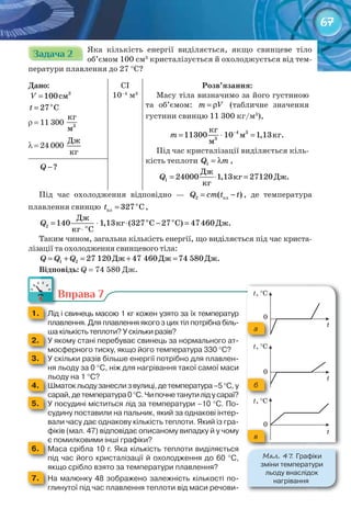 67
Задача 2Задача 2Задача 2Задача 2Задача 2Задача 2Задача 2Задача 2Задача 2 Яка кількість енергії виділяється, якщо свинцеве тіло
об’ємом 100 см3
кристалізується й охолоджується від тем-
ператури плавлення до 27 °С?
Дано:
ñì= 3
100V
o
27 Ct =
r = 11 300 3
êã
ì
λ = 24 000
Äæ
êã
CI
10–4
м3
Розв’язання:
Масу тіла визначимо за його густиною
та об’ємом: m V= ρ (табличне значення
густини свинцю 11 300 кг/м3
),
3
3
êã
ì êã.
ì
−
= ⋅ =4
11300 10 1,13m
Під час кристалізації виділяється кіль-
кість теплоти 1Q m= λ ,
Äæ
êã Äæ.
êã
= ⋅ =1 24000 1,13 27120Q
?Q −
Під час охолодження відповідно — ïë2 ( )Q cm t t= − , де температура
плавлення свинцю о
пл 327 Ct = ,
î î
î
Äæ
êã Ñ Ñ Äæ.
êã Ñ
= ⋅ ⋅ − =
⋅
2 140 1,13 (327 27 ) 47460Q
Таким чином, загальна кількість енергії, що виділяється під час криста-
лізації та охолодження свинцевого тіла:
Äæ Äæ Äæ.= + = + =1 2 27 120 47 460 74 580Q Q Q
Відповідь: Q = 74 580 Дж.
Вправа 7
1. 	 Лід	і	свинець	масою	1	кг	кожен	узято	за	їх	температур	
плавлення.	Для	плавлення	якого	з	цих	тіл	потрібна	біль-
ша	кількість	теплоти?	У	скільки	разів?ша	кількість	теплоти?	У	скільки	разів?
2. 	 У	якому	стані	перебуває	свинець	за	нормального	ат-
мосферного	тиску,	якщо	його	температура	330	°С?мосферного	тиску,	якщо	його	температура	330	мосферного	тиску,	якщо	його	температура	330	
3. 	 У	скільки	разів	більше	енергії	потрібно	для	плавлен-
ня	льоду	за	0	°С,	ніж	для	нагрівання	такої	самої	маси	
льоду	на	1	°С?льоду	на	1	
4. 	 Шматок	льоду	занесли	з	вулиці,	де	температура	–5	°С,	у	
сарай,	де	температура	0	°С.	Чи	почне	танути	лід	у	сараї?сарай,	де	температура	0	сарай,	де	температура	0	
5. 	 У	посудині	міститься	лід	за	температури	–10	°С.	По-
судину	поставили	на	пальник,	який	за	однакові	інтер-
вали	часу	дає	однакову	кількість	теплоти.	Який	із	гра-
фіків	(мал.	47)	відповідає	описаному	випадку	й	у	чому	
є	помилковими	інші	графіки?є	помилковими	інші	графіки?
6. 	 Маса	срібла	10	г.	Яка	кількість	теплоти	виділяється	
під	час	його	кристалізації	й	охолодження	до	60	°С,	
якщо	срібло	взято	за	температури	плавлення?якщо	срібло	взято	за	темп
7. 	 На	малюнку	48	зображено	залежність	кількості	по-
глинутої	під	час	плавлення	теплоти	від	маси	речови-
Вправа 7Вправа 7
М��. 47. Графіки
зміни	температури
льоду	внаслідок
нагрівання
a
б
в
 