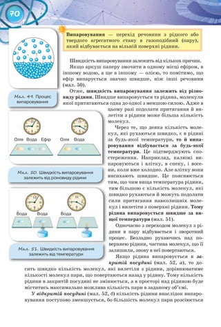 70
Випаровування — перехід речовини з рідкого або
твердого агрегатного стану в газоподібний (пару),
який відбувається на вільній поверхні рідини.
Швидкість випаровування залежить від кількох причин.
Якщо аркуш паперу змочити в одному місці ефіром, в
іншому водою, а ще в іншому — олією, то помітимо, що
ефір випарується значно швидше, ніж інші речовини
(мал. 50).
Отже, швидкість	 випаровування	 залежить	 від	 різно-
виду	рідини.	Швидше випаровується та рідина, молекули
якої притягаються одна до одної з меншою силою. Адже в
цьому разі подолати притягання й ви-
летіти з рідини може більша кількість
молекул.
Через те, що деяка кількість моле-
кул, які рухаються швидко, є в рідині
за будь-якої температури,	 то	 й	 випа-
ровування	 відбувається	 за	 будь-якої	
температури. Це підтверджують спо-
стереження. Наприклад, калюжі ви-
паровуються і влітку, в спеку, і восе-
ни, коли вже холодно. Але влітку вони
висихають швидше. Це пояснюється
тим, що чим вища температура рідини,
тим більшою є кількість молекул, які
швидко рухаються й можуть подолати
сили притягання навколишніх моле-
кул і вилетіти з поверхні рідини. Тому	
рідина	 випаровується	 швидше	 за	 ви-
щої	температури	(мал. 51).
Одночасно з переходом молекул з рі-
дини в пару відбувається і зворотний
процес. Безладно рухаючись над по-
верхнею рідини, частина молекул, що її
залишили, знову в неї повертаються.
Якщо рідина випаровується в за-
критій посудині (мал. 52, а), то до-
сить швидко кількість молекул, які вилетіли з рідини, дорівнюватиме
кількості молекул пари, що повертаються назад у рідину. Тому кількість
рідини в закритій посудині не змінюється, а в просторі над рідиною буде
міститись максимально можлива кількість пари в заданому об’ємі.
У відкритій посудині (мал. 52, б) кількість рідини внаслідок випаро-
вування поступово зменшується, бо більшість молекул пари розсіюється
Випаровування
М��. 49. Процес	
випаровування
М��. 51. Швидкість	випаровування
залежить	від	температури
Вода Вода
М��. 50. Швидкість	випаровування	
залежить	від	різновиду	рідини
Олія ОліяВода ВодаЕфір
Вода
 