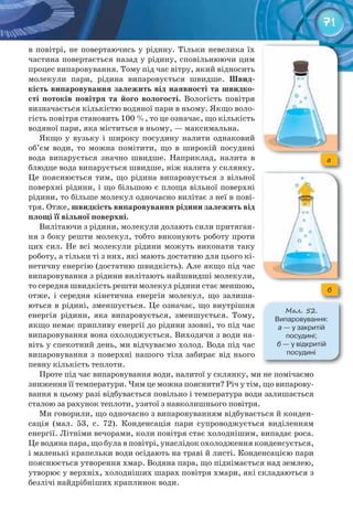 71
в повітрі, не повертаючись у рідину. Тільки невелика їх
частина повертається назад у рідину, сповільнюючи цим
процес випаровування. Тому під час вітру, який відносить
молекули пари, рідина випаровується швидше. Швид-
кість	випаровування	залежить	від	наявності	та	швидко-
сті	 потоків	 повітря	 та	 його	 вологості.	 Вологість повітря
визначається кількістю водяної пари в ньому. Якщо воло-
гість повітря становить 100 %, то це означає, що кількість
водяної пари, яка міститься в ньому, — максимальна.
Якщо у вузьку і широку посудину налити однаковий
об’єм води, то можна помітити, що в широкій посудині
вода випарується значно швидше. Наприклад, налита в
блюдце вода випарується швидше, ніж налита у склянку.
Це пояснюється тим, що рідина випаровується з вільної
поверхні рідини, і що більшою є площа вільної поверхні
рідини, то більше молекул одночасно вилітає з неї в пові-
тря. Отже, швидкість	випаровування	рідини	залежить	від	
площі	її	вільної	поверхні.
Вилітаючи з рідини, молекули долають сили притяган-
ня з боку решти молекул, тобто виконують роботу проти
цих сил. Не всі молекули рідини можуть виконати таку
роботу, а тільки ті з них, які мають достатню для цього кі-
нетичну енергію (достатню швидкість). Але якщо під час
випаровування з рідини вилітають найшвидші молекули,
то середня швидкість решти молекул рідини стає меншою,
отже, і середня кінетична енергія молекул, що залиша-
ються в рідині, зменшується. Це означає, що внутрішня
енергія рідини, яка випаровується, зменшується. Тому,
якщо немає припливу енергії до рідини ззовні, то під час
випаровування вона охолоджується. Виходячи з води на-
віть у спекотний день, ми відчуваємо холод. Вода під час
випаровування з поверхні нашого тіла забирає від нього
певну кількість теплоти.
Проте під час випаровування води, налитої у склянку, ми не помічаємо
зниження її температури. Чим це можна пояснити? Річ у тім, що випарову-
вання в цьому разі відбувається повільно і температура води залишається
сталою за рахунок теплоти, узятої з навколишнього повітря.
Ми говорили, що одночасно з випаровуванням відбувається й конден-
сація (мал. 53, с. 72). Конденсація пари супроводжується виділенням
енергії. Літніми вечорами, коли повітря стає холоднішим, випадає роса.
Це водяна пара, що була в повітрі, унаслідок охолодження конденсується,
і маленькі крапельки води осідають на траві й листі. Конденсацією пари
пояснюється утворення хмар. Водяна пара, що піднімається над землею,
утворює у верхніх, холодніших шарах повітря хмари, які складаються з
безлічі найдрібніших краплинок води.
М��. 52.
Випаровування:	
а	—	у	закритій	
посудині;	
б	—	у	відкритій	
посудині
a
б
 