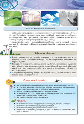 72
Слід зазначити, що випаровуватися можуть не тільки рідини, а й твер-
ді тіла. Перехід із твердого стану в газоподібний, минаючи рідкий, нази-
вають сублімацією. Прикладом сублімації є висихання білизни на морозі.
Тобто у водяну пару перетворюється лід, а не вода.
Зворотний процес — перехід із газоподібного стану в твердий — нази-
вається десублімацією. Прикладом десублімації є утворення інею із водя-
ної пари.
Підбиваємо підсумки
	 Випаровування — це перехід речовини з рідкого або твердого агре-
гатного стану в газоподібний (пару), який відбувається на вільній по-
верхні рідини.
	 Швидкість випаровування залежить від багатьох факторів: від різно-
виду рідини, від температури, від площі вільної поверхні, від наяв-
ності вітру над поверхнею, від того, закритий чи відкритий простір
над поверхнею.
	 Якщо немає припливу енергії до рідини ззовні, то під час випарову-
вання, вона охолоджується.
1.	 Що	називають	пароутворенням;	конденсацією;	випаровуванням;	парою?
2.	 Як	пояснити	зниження	температури	рідини	в	результаті	її	випаровування?	
Чому	рідина	випаровується	за	будь-якої	температури?
3.	 Від	чого	залежить	швидкість	випаровування	рідини?
4.	 Як	називається	процес,	зворотний	до	випаровування?	Чим	ці	процеси	від-
різняються	з	енергетичної	точки	зору?
5.	 Що	таке	сублімація?	Наведіть	приклади.
ПоЯСніТЬ
1.	 Чому	для	виготовлення	парфумів	використовують	спирт,	а	не	воду?
2.	 Чому	ґрунт	просихає	швидше	у	вітряну	погоду?
3.	 Чому	в	закритій	посудині	рідина	холоне	повільніше?
4.	 Подихайте	на	дерев’яну	поверхню,	а	потім	на	дзеркало.	Порівняйте	про-
цеси	та	поясніть.
1.	 Що	називають	пароутворенням;	конденсацією;	випаровуванням;	парою?
ваєтьсявається десублімацією
ної пари.ної пари.
М��. 53. Конденсація	водяної	пари
 