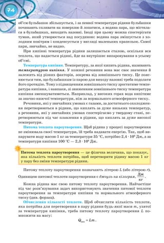 74
об’єм бульбашок збільшується, і за певної температури рідини бульбашки
починають спливати на поверхню й лопатися, а водяна пара, що містила-
ся в бульбашках, виходить назовні. Іноді при цьому можна спостерігати
туман, який утворюється над посудиною: водяна пара змішується з хо-
лодним повітрям і конденсується у вигляді маленьких крапельок. Самої
пари, звичайно, не видно.
При кипінні температура рідини залишається сталою, оскільки вся
теплота, що надається рідині, йде на внутрішнє випаровування в усьому
об’ємі.
Температура	кипіння. Температуру, за якої кипить рідина, називають
температурою кипіння. У кожної речовини вона має своє значення й
залежить від різних факторів, зокрема від зовнішнього тиску. Це пояс-
нюється тим, що бульбашкам із парою для виходу назовні треба подолати
його протидію. Тому з підвищенням зовнішнього тиску зростатиме темпе-
ратура кипіння, і навпаки, зі зниженням зовнішнього тиску температура
кипіння зменшуватиметься. Наприклад, у високих горах вода кипітиме
за значно нижчої температури, ніж за нормального атмосферного тиску.
Речовини, які у звичайних умовах є газами, за достатнього охолоджен-
ня перетворюються в рідини, що киплять за дуже низьких температур,
а речовини, які у звичайних умовах спостерігаємо у твердому стані, пе-
ретворюються під час плавлення в рідини, що киплять за дуже високої
температури.
Питома	теплота	пароутворення. Щоб рідина у процесі пароутворення
не змінювала своєї температури, їй треба надавати енергію. Так, щоб ви-
парувати воду масою 1 кг за температури 35 °С, потрібно 2,4 · 106
Дж, а за
температури кипіння 100 °С — 2,3 · 106
Дж.
Питома	теплота	пароутворення — це фізична величина, що показує,
яка кількість теплоти потрібна, щоб перетворити рідину масою 1 кг
у пару без зміни температури рідини.
Питому теплоту пароутворення позначають літерою L (або літерою r).
Одиницею питомої теплоти пароутворення є джоуль на кілограм,
Дж
кг
.
Кожна рідина має свою питому теплоту пароутворення. Найчастіше
під час розв’язування задач використовують значення питомої теплоти
пароутворення за температури кипіння та нормального атмосферного
тиску (див. форзац).
Обчислення	 кількості	 теплоти. Щоб обчислити кількість теплоти,
яка потрібна для перетворення в пару рідини будь-якої маси m, узятої
за температури кипіння, треба питому теплоту пароутворення L по-
множити на масу:
=випQ Lm.
Питома	теплота	пароутворення
 