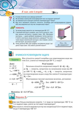 76
1.	 У	чому	полягає	суть	явища	кипіння?
2.	 Як	впливає	зовнішній	атмосферний	тиск	на	процес	кипіння?
3.	 Чи	змінюється	в	процесі	кипіння	температура?	Чому?
4.	 Від	 чого	 залежить	 кількість	 теплоти,	 потрібна	 для	 випаровування	 рідини	
або	яка	виділяється	під	час	конденсації	пари?
ПоЯСніТЬ
1.	 Чи	може	вода	закипіти	за	температури	80 °С?
2.	 У	великій	каструлі	з	водою,	що	стоїть	на	вогні,	пла-
ває	 менша	 каструля	 з	 водою	 (мал.	 56).	 Матеріал	
каструль	—	дуже	добрий	провідник	тепла	(метал).	
У	якій	із	каструль	вода	википить	швидше?	Чи	кипі-
тиме	вода	в	маленькій	каструлі,	яка	плаває	у	вели-
кій	каструлі,	де	кипить	вода?
3.	 Чому	ділянки	АВ	і	CD	графіка	нагрівання	води	і	во-
дяної	пари	(мал.	55)	мають	різний	нахил?
М��. 56.
До	завдання	2
1.	 У	чому	полягає	суть	явища	кипіння?
ВЧИМОСЯ РОЗВ’ЯЗУВАТИ ЗАДАЧІ
ЗадачаЗадачаЗадачаЗадачаЗадачаЗадача
Яка кількість енергії потрібна для перетворення води ма-
сою 2 кг, узятої за температури 20 °С, у пару?
Дано:
m = 2 кг
t = 20 °С
о
кип 100 Ct =
о
Дж
4200
кг С
c =
⋅
= ⋅ 6 Дж
2,3 10
кг
L
Розв’язання:
Загальна кількість затраченої енергії: 1 2Q Q Q= + ,
де 1Q — енергія, затрачена на нагрівання води від 20
до 100 °С: êèï1 ( )Q cm t t= − , а 2Q — енергія, затрачена
на перетворення води в пару без зміни її температури:
2Q Lm= .
Підставивши числові значення величин, дістанемо:
î î
î
Äæ
êã Ñ Ñ
êã Ñ
Äæ
êã Äæ.
êã
= ⋅ ⋅ − +
⋅
+ ⋅ ⋅ ≈ ⋅6 6
4200 2 (100 20 )
2,3 10 2 5,3 10
Q
Q — ?
Відповідь: Äæ6
5,3 10Q ≈ ⋅ .
Вправа 8
1. 	 Що	має	більшу	внутрішню	енергію:	1	кг	води	за	температури	100	°C	чи	
1	кг	водяної	пари,	узятої	за	тієї	самої	температури?1	кг	водяної	пари,	узятої	за	тієї	самої	температури?1	кг	водяної	пари,	узятої	за	тієї	самої	температури?
2. 	 Яка	кількість	теплоти	виділяється	під	час	конденсації	2,5	кг	водяної	пари,	
якщо	її	температура	100	°С?
Вправа 8Вправа 8
 