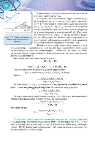 78
У розв’язанні задач четвертого типу використо-
вується графічний метод.
У задачах, де в теплообміні беруть участь вода,
калориметр і нагріте тверде тіло, маси, теплоєм-
ності й температури яких відповідно дорівнюють
1 1 1, , ;m c t 2 2 2, , ;m c t 3 3 3, ,m c t , найчастіше потрібно
дати відповіді на такі запитання: яка температу-
ра t встановиться в калориметрі? або Яка маса
або теплоємність тіла? У цьому випадку проце-
си, що відбуваються, можна проілюструвати схе-
матичними графіками залежності температури від
кількості теплоти, переданої тілу (мал. 57).
Нехай нагріте тіло буде охолоджуватись, а вода
й калориметр — нагріватися. Цей процес буде відбуватися доти, доки
не встановиться загальна температура t. Кількість теплоти, що виді-
литься нагрітим тілом, дорівнює кількості теплоти, що поглинається во-
дою та калориметром.
Запишемо рівняння теплового балансу:
1 2 3Q Q Q+ = ;
1 1 1 2 2 2 3 3 3( ) ( ) ( ).m c t t m c t t m c t t− + − = −
Після приведення подібних доданків отримаємо:
1 1 2 2 3 3 1 1 1 2 2 2 3 3 3.m c t m c t m c t m c t m c t m c t+ + = + +
Звідси
1 1 1 2 2 2 3 3 3
1 1 2 2 3 3
.
m c t m c t m c t
t
m c m c m c
+ +
=
+ +
Якщо в задачі 1 2 3c c c= = (наприклад, змішування холодної й гарячої
води), то температуру суміші рідин визначають за формулою:
1 1 2 2 3 3
1 2 3
.
m t m t m t
t
m m m
+ +
=
+ +
Якщо за умовою задачі кінцева температура t відома, а визначити не-
обхідно теплоємність твердого тіла, то отримуємо:
1 1 1 2 2 2
3
3 3
( ) ( )
;
( )
m c t t m c t t
c
m t t
− + −
=
−
для маси тіла:
1 1 1 2 2 2
3
3 3
( ) ( )
.
( )
m c t t m c t t
m
c t t
− + −
=
−
Розв’язання	 задач	 третього	 типу	 розглянемо	 на	 такому	 прикладі.	
У калориметрі міститься вода масою 400 г, за температури 5 о
С. До неї
влили ще 200 г води з температурою 10 о
С і поклали 400 г льоду темпера-
турою –60 о
С. Визначити температуру, що встановиться в калориметрі.
Як зміниться кількість льоду?
М��. 57. Графіки	залежності	
температури	від	кількості	
теплоти
t, °C
Q, Дж
Тіло
						Вода,	
калориметр
0
 