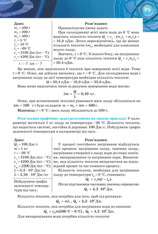 79
Дано:
m1
= 400 г
m2
= 200 г
m3
= 400 г
t1
= 5 °C
t2
= 10 °C
t3
= –60 °C
cл
= 2100 Дж/(кг . °C)
cв
= 4200 Дж/(кг . °C)
Розв’язання:
Проаналізуємо умову задачі.
При охолодженні всієї маси води до 0 °C вона
виділить кількість теплоти Qв
= cв
. (m1
t1
+m2
t2
) =
= 16,8 кДж. Легко пересвідчитись, що це менше
кількості теплоти λm3
, необхідної для плавлення
всього льоду.
Значить, t < 0 °C. З іншого боку, на нагрівання
льоду до 0 °C піде кількість теплоти Qл
= cл
m3
t3
=
= 50,4 кДж.t — ? ∆m — ?
Це менше, ніж виділилося б теплоти при замерзанні всієї води. Тому
t > 0 °C. Отже, ми дійшли висновку, що t = 0 °C. Для охолодження води і
нагрівання льоду до цієї температури необхідна кількість теплоти:
Q = 50,4 кДж – 16,8 кДж = 33,6 кДж.
Вона може виділитися лише за рахунок замерзання води масою:
Q
m∆ = =
λ
0,10 кг.
Отже, при встановленні теплової рівноваги маса льоду збільшиться на
m∆ = 100 г і буде складати m m m= + ∆ =3 500 г.
Відповідь: t = 0 °C ; маса льоду збільшиться до 500 г.
Розв’язання графічних задач розглянемо на такому прикладі. У кало-
риметрі міститься 1 кг льоду за температури –20 °С. Кількість теплоти,
що надається системі, постійна й дорівнює 100 Дж/с. Побудувати графік
залежності температури в калориметрі від часу.
Дано:
Qt
= 100 Дж/с
m = 1 кг
t = –20 °C
cл
= 2100 Дж/(кг . °C)
cв
= 4200 Дж/(кг . °C)
cвп
= 2200 Дж/(кг . °C)
λ = 3,3 . 105
Дж/кг
L = 2,26 . 106
Дж/кг
Розв’язання:
У процесі постійного нагрівання відбудуться
такі процеси: нагрівання льоду, танення льоду,
нагрівання утвореної з льоду води до стану кипін-
ня, випаровування та нагрівання пари. Визначи-
мо, яка кількість теплоти витрачається на відпо-
відний процес та час кожного процесу.
Кількість теплоти, необхідна для нагрівання
льоду до температури t0
= 0 °C, становить:
1 0( )Q c m t t= − .
Після підстановки числових значень отримуємо
Q = ⋅ 4
1 4,2 10 Дж.
Побудувати графік
залежності темпера-
тури від часу.
Кількість теплоти, яка потрібна для того, щоб лід розтанув:
2Q m= λ , Q = ⋅ 5
2 3,3 10 Дж.
Кількість теплоти, яка потрібна для нагрівання води до кипіння:
= ° − °Q c m3 B (100 C 0 C) , Q = ⋅ 5
3 4,2 10 Дж.
Для випаровування води потрібна кількість теплоти:
л
 