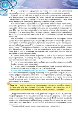 8
Йон — електрично заряджена частинка речовини, що утворилася
з атома або атомної групи внаслідок втрати або приєднання електронів.
Фізичні та хімічні властивості речовини зумовлюються взаємодією
між її складовими частинками. Від особливостей розташування молекул
і характеристик їх руху залежить агрегатний стан речовини, тобто вона
може перебувати у твердому, рідкому й газоподібному1
станах.
Під час фізичних процесів склад речовини залишається незмінним,
хоча сама речовина може змінювати свій агрегатний стан. Це головна
відмінність фізичних явищ від хімічних, що пов’язані зі змінами речо-
вин. Під час хімічних процесів руйнуються зв’язки між атомами, які
з’єднують їх у молекули. Самі атоми при цьому залишаються незмінни-
ми й об’єднуються в нові молекули. У результаті цього утворюються нові
речовини.
Усе багатство навколишнього світу викликано тим, що окремі атоми
здатні міцно зв’язуватись один з одним (хімічними зв’язками) й утворю-
вати прості та складні речовини. Сучасним науковцям відомо понад двад-
цять мільйонів речовин. Усі вони вивчаються, класифікуються та мають
власну назву. Речовини досліджують такі науки, як фізика, хімія, геогра-
фія, біологія та ін. Кожна із цих наук досліджує певні властивості речо-
вини. Так, у фізиці речовину досліджують як вид матерії, що має власну
масу та складається із частинок.
На основі досліджень багатьох учених у ХІХ ст. було створено теорію
будови речовини, так звану молекулярно-кінетичну теорію, в основу
якої покладено такі положення:
	 усі речовини складаються з дрібних частинок (атомів, молекул або
йонів), між якими є проміжки;
	 ці частинки неперервно й безладно (хаотично) рухаються і взаємо-
діють між собою (притягуються і відштовхуються).
Явища,	 що	 підтверджують	 рух	 молекул. Безпосереднім експеримен-
тальним підтвердженням руху молекул у газах, рідинах і твердих тілах є
явища дифузії (від латин. diffusion — поширення) та броунівського руху.
Явище дифузії зумовлене тим, що внаслідок свого руху молекули
однієї речовини можуть проникати між молекули іншої без жодного
зовнішнього втручання.
Дифузія — явище взаємного проникнення частинок однієї речовини
у проміжки між частинками іншої при їх безпосередньому контакті.
Явище дифузії зумовлене безладним рухом частинок речовини.
зовнішнього втручання.зовнішнього втручання.
Дифузія
Дифузія спостерігається в газах, рідинах і твердих тілах. Відмінність
у характері руху й взаємодії молекул у твердому, рідкому та газоподіб-
ному станах зумовлює різну швидкість дифузії. Щоб аромат парфумів
поширився кімнатою, потрібно кілька хвилин. Якщо налити в посудину
томатного соку, а потім акуратно, щоб не відбувалося змішування, доли-
1
У навчальній літературі ще застосовують термін «газуватий».
 