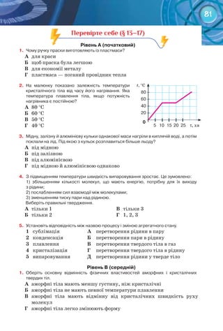 81
t, °C
80	–
60	–
40	–
20	–
						0
	 	і						і					і						і					і	
5			10	 15			20		25				τ, хв
Перевірте себе (§ 13–17)
рівень	а	(початковий)
1.	 Чому	ручку	праски	виготовляють	із	пластмаси?
А	 для краси
Б	 щоб праска була легшою
В	 для економії металу
Г	 пластмаса — поганий провідник тепла
2.	 На	 малюнку	 показано	 залежність	 температури	
кристалічного	 тіла	 від	 часу	 його	 нагрівання.	 Яка	
температура	 плавлення	 тіла,	 якщо	 потужність	
	нагрівника	є	постійною?
А	 80 °C
Б	 60 °C
В	 50 °C
Г	 40 °C
3.	 Мідну,	залізну	й	алюмінієву	кульки	однакової	маси	нагріли	в	киплячій	воді,	а	потім	
поклали	на	лід.	Під	якою	з	кульок	розплавиться	більше	льоду?
А	 під мідною
Б	 під залізною
В	 під алюмінієвою
Г	 під мідною й алюмінієвою однаково
4.	 З	підвищенням	температури	швидкість	випаровування	зростає.	Це	зумовлено:
1)	 збільшенням	 кількості	 молекул,	 що	 мають	 енергію,	 потрібну	 для	 їх	 виходу	
з	рідини;
2)	послабленням	сил	взаємодії	між	молекулами;
3)	зменшенням	тиску	пари	над	рідиною.	
	Виберіть	правильні	твердження.	
А	 тільки 1
Б	 тільки 2
В	 тільки 3
Г	 1, 2, 3
5.	 Установіть	відповідність	між	назвою	процесу	і	зміною	агрегатного	стану.
1 сублімація А перетворення рідини в пару
2 конденсація Б перетворення пари в рідину
3 плавлення В перетворення твердого тіла в газ
4 кристалізація Г перетворення твердого тіла в рідину
5 випаровування Д перетворення рідини у тверде тіло
рівень	в	(середній)
1.	 Оберіть	 основну	 відмінність	 фізичних	 властивостей	 аморфних	 і	 кристалічних	
твердих	тіл.
А	 аморфні тіла мають меншу густину, ніж кристалічні
Б	 аморфні тіла не мають певної температури плавлення
В	 аморфні тіла мають відмінну від кристалічних швидкість руху
молекул
Г	 аморфні тіла легко змінюють форму
 