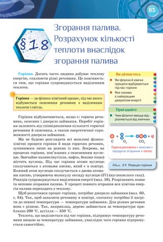 83
Горіння. Досить часто людина добуває теплову
енергію, спалюючи різні речовини. Це пояснюєть-
ся тим, що горіння супроводжується виділенням
теплоти.
Горіння	— це фізико-хімічний процес, під час якого
відбувається окиснення речовини з виділенням
теплоти і світла.
Горіння відбуватиметься, якщо є: горюча речо-
вина, окисник і джерело займання. Перебіг горін-
ня залежить від співвідношення кількості горючої
речовини й окисника, а також енергетичної спро-
можності джерела займання.
Ми не будемо розглядати всі можливі фізико-
хімічні процеси горіння й види горючих речовин,
зупинимося лише на деяких із них. Зокрема, на
процесах горіння, пов’язаних з окисненням вугле-
цю. Звичайне паливо (вугілля, нафта, бензин тощо)
містить вуглець. Під час горіння атоми вуглецю
сполучаються з атомами кисню, який є в повітрі.
Кожний атом вуглецю сполучається з двома атома-
ми кисню, утворюючи молекулу оксиду вуглецю (ІV) (вуглекислого газу).
Реакція супроводжується виділенням енергії (мал. 59). Розрізняють повне
та неповне згорання палива. У процесі повного згорання вся хімічна енер-
гія палива переходить у теплову.
Щоб розпочався процес горіння, потрібне джерело займання (мал. 60,
с. 84). Так, щоб запалити речовину в повітрі, спочатку потрібно її нагрі-
ти до певної температури — температури займання. Для різних речовин
вона є різною. Так, наприклад, дерево займається за температури при-
близно 200 °С, вугілля — 350 °С.
Теплота, що виділяється під час горіння, підтримує температуру речо-
вини вищою за температуру займання, унаслідок чого горіння підтриму-
ється самостійно.
Горіння	
Згорання палива.Згорання палива.Згорання палива.
Розрахунок кількостіРозрахунок кількостіРозрахунок кількості
теплоти внаслідоктеплоти внаслідоктеплоти внаслідок
згорання паливазгорання паливазгорання паливазгорання паливазгорання паливазгорання паливазгорання паливазгорання паливазгорання палива
§18
Пригадайте
	 Чим	фізичні	явища	від-
різняються	від	хімічних
Ви дізнаєтесь
	 Які	фізичні	й	хімічні	
процеси	відбуваються	
під	час	горіння
	 Яке	паливо	
є	найкращим	
джерелом	енергії
М��. 59. Реакція	горіння
Горюча	речовина	+	окисник	=	
продукти	згорання	+	тепло
+
C O2
CO2
+ Q
 