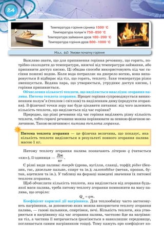 84
Важливо знати, що для припинення горіння речовину, що горить, по-
трібно охолодити до температури, нижчої від температури займання, або
припинити доступ кисню. Ці обидва способи використовують під час га-
сіння пожежі водою. Коли вода потрапляє на джерело вогню, вона випа-
ровується й відбирає від тіл, що горять, теплоту. Їхня температура різко
зменшується. Водяна пара, що утворюється, утруднює доступ кисню, і
горіння припиняється.
Обчислення	кількості	теплоти,	що	виділяється	внаслідок	згорання	па-
лива.	Питома	теплота	згорання. Процес горіння супроводжується виник-
ненням полум’я (теплом і світлом) та виділенням диму (продукти згоран-
ня). З фізичної точки зору нас буде цікавити питання: від чого залежить
кількість теплоти, що виділяється під час горіння?
Природно, що різні речовини під час горіння виділяють різну кількість
теплоти, тобто горючі речовини можна порівнювати за певною фізичною ве-
личиною. Такою величиною є питома теплота згорання.
Питома	 теплота	 згорання — це фізична величина, що показує, яка
кількість теплоти виділяється в результаті повного згорання палива
масою 1 кг.
Питому теплоту згорання палива позначають літерою q (читається
«кю»), її одиниця —
Дж
кг
.
Є різні види палива: тверде (дрова, вугілля, сланці, торф); рідке (бен-
зин, гас, дизельне пальне, спирт та ін.); газоподібне (метан, пропан, бу-
тан, ацетилен та ін.). У таблиці на форзаці наведені значення їх питомої
теплоти згорання.
Щоб обчислити кількість теплоти, яка виділяється від згорання будь-
якої маси палива, треба питому теплоту згорання помножити на масу па-
лива, що згоріло:
Qзг
= qm.
Коефіцієнт	корисної	дії	нагрівника. Для теплообміну часто застосову-
ють нагрівники, за допомогою яких можна використати теплоту згорання
палива, — газові пальники, спиртівки, печі. Кількість теплоти, яка утво-
рюється в нагрівнику під час згорання палива, частково йде на нагріван-
ня тіл, а частина її витрачається (розсіюється в навколишнє середовище,
поглинається самим нагрівником тощо). Тому кажуть про коефіцієнт ко-
Питома	 теплота	 згорання
Температура	горіння	сірника	1500	°С
Температура	полум’я	750–850	°С
Температура	займання	дров	180–200	°С
Температура	горіння	дров	800–1000	°С
М��. 60. Умови	початку	горіння
 