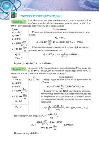 86
ВЧИМОСЯ РОЗВ’ЯЗУВАТИ ЗАДАЧІ
Задача 1Задача 1Задача 1Задача 1Задача 1Задача 1
Яка кількість теплоти виділиться під час згорання 40 кг
кам’яного вугілля? Скільки води можна нагріти від 10 до
60 °С, витративши всю теплоту на її нагрівання?
Дано:
m = 40êã
= o
0 10 Ct
î
Ñ60t =
=
⋅ о
Дж
4200
кг С
c
= ⋅ 6 Дж
25 10
кг
q
Розв’язання:
Унаслідок згорання палива виділяється кількість те-
плоти:
=згQ qm ,
6 6 9
25 10 40 1000 10 10Q = ⋅ ⋅ = ⋅ =
Äæ
êã Äæ Äæ
êã
.
З формули кількості теплоти = − 0( )Q cm t t визначає-
мо масу води, враховуючи, що
Äæ9
10Q = , êã
0
4800
( )
Q
m
c t t
= =
−
.−?Q
−води ?m
Відповідь: Äæ9
10Q = , êã4800m = .
Задача 2Задача 2Задача 2Задача 2Задача 2Задача 2Задача 2Задача 2Задача 2Задача 2Задача 2Задача 2
Скільки треба спалити спирту, щоб нагріти 0,5 л води від
20 до 80 °С, якщо для нагрівання води витрачається 60 %
теплоти, що виділяється під час згорання спирту?
Дано:
ë= 0,5V
= o
0 20 Ct
î
Ñ80t =
=
⋅ о
Дж
4200
кг С
c
= ⋅ 6 Дж
26 10
кг
q
η= 0,6
CI
0,5⋅10–3
м3
Розв’язання:
Масу води визначаємо за її густиною та
об’ємом:
3 3 3
1 10 0,5 10 0,5m V −
= ρ = ⋅ ⋅ =3
êã
ì êã.
ì
Ураховуючи, що ККД нагрівника показує,
яку частину становить кількість теплоти, що йде
на нагрівання по відношенню до кількості тепло-
ти, що виділяється від згорання палива, можна
записати:
−
η= = 1 0
зг 2
( )сm t tQ
Q qm
, або: η = −2 1 0( )qm cm t t .−2 ?m
Маса спирту, що згорає:
−
=
η
1 0
2
( )cm t t
m
q
,
î
î
Äæ
êã Ñ
êã Ñ êã
Äæ
êã
2
6
4200 0,5 60
0,008
0,6 26 10
m
⋅ ⋅
⋅= ≈
⋅ ⋅
.
Відповідь:	 êã2 0,008m ≈ .
 