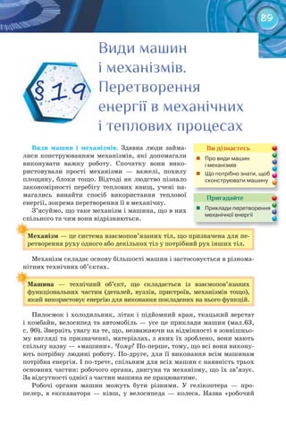 89
Види	 машин	 і	 механізмів. Здавна люди займа-
лися конструюванням механізмів, які допомагали
виконувати важку роботу. Спочатку вони вико-
ристовували прості механізми — важелі, похилу
площину, блоки тощо. Відтоді як людство пізнало
закономірності перебігу теплових явищ, учені на-
магались винайти спосіб використання теплової
енергії, зокрема перетворення її в механічну.
З’ясуймо, що таке механізм і машина, що в них
спільного та чим вони відрізняються.
Механізм	— це система взаємопов’язаних тіл, що призначена для пе-
ретворення руху одного або декількох тіл у потрібний рух інших тіл.
Механізм складає основу більшості машин і застосовується в різнома-
нітних технічних об’єктах.
Машина	 — технічний об’єкт, що складається із взаємопов’язаних
функціональних частин (деталей, вузлів, пристроїв, механізмів тощо),
який використовує енергію для виконання покладених на нього функцій.
Пилосмок і холодильник, літак і підйомний кран, ткацький верстат
і комбайн, велосипед та автомобіль — усе це приклади машин (мал.63,
с. 90). Зверніть увагу на те, що, незважаючи на відмінності в зовнішньо-
му вигляді та призначенні, матеріалах, з яких їх зроблено, вони мають
спільну назву — «машини». Чому? По-перше, тому, що всі вони викону-
ють потрібну людині роботу. По-друге, для її виконання всім машинам
потрібна енергія. І по-третє, спільним для всіх машин є наявність трьох
основних частин: робочого органа, двигуна та механізму, що їх зв’язує.
За відсутності однієї з частин машина не працюватиме.
Робочі органи машин можуть бути різними. У гелікоптера — про-
пелер, в екскаватора — ківш, у велосипеда — колеса. Назва «робочий
Механізм	
Машина	
Види машинВиди машинВиди машин
і механізмів.і механізмів.і механізмів.
ПеретворенняПеретворенняПеретворення
енергії в механічнихенергії в механічнихенергії в механічних
і теплових процесахі теплових процесахі теплових процесах
§ 19
Ви дізнаєтесь
	 Про	види	машин	
і	механізмів	
	 Що	потрібно	знати,	щоб	
сконструювати	машину
Пригадайте
	 Приклади	перетворення	
механічної	енергії	
 