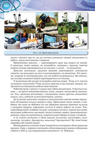 90
орган» свідчить про те, що ця частина допомагає людині виконувати ту
роботу, задля якої машину створили.
Призначення двигуна — перетворювати один вид енергії на інший.
У двигунах таких машин, як автомобіль, мотоцикл, трактор, хімічна
енергія палива перетворюється на теплову, а потім — на механічну.
Двигуни пилосмока, пральної машини перетворюють електричну
енергію, що надходить до них із електромережі, на механічну. Усі двигу-
ни, зокрема й електродвигуни, під час роботи нагріваються. Це означає,
що частина спожитої енергії перетворюється на теплову.
У велосипеда або ручної м’ясорубки двигуна немає. Чому ж їх також
називають машинами? Тому що роль двигуна в них відіграє людина, ви-
трачаючи на виконання роботи свою енергію.
Робочий орган і двигун з’єднані між собою механізмом. У багатьох ма-
шин — це прості механізми (важіль, блок, ланцюг, пасок) або їх поєднан-
ня. Так, механізм велосипеда є поєднанням таких простих механізмів:
важіль, вісь, зубчасте колесо (шестерня), ланцюг.
До сучасних досягнень людини в удосконаленні машин можна зараху-
вати об’єднання кількох машин в одну. Прикладом таких машин є ком-
байни, без яких не обійтися під час збирання врожаю зернових культур
і цукрових буряків, добування вугілля й навіть роботи на кухні. Так,
зернозбиральний комбайн поєднує жниварку (скошує зернові рослини),
молотарку (обмолочує рослини), віялку (очищує зерно), транспортер (пе-
реміщує зерно на вантажівку), скиртоукладач (збирає солому у скирти).
А чи можна поєднати в одній машині телевізор, магнітофон, каль-
кулятор, телефон, друкарську машинку? Здогадалися? Це комп’ютер,
смартфон або інший ґаджет.
Попередником сучасних комп’ютерів була електронно-обчислювальна
машина. Одну з перших електронно-обчислювальних машин побудовано
в Києві в 1951 р. під керівництвом академіка С. О. Лебедєва.
М��. 63. Деякі	види	машин
 