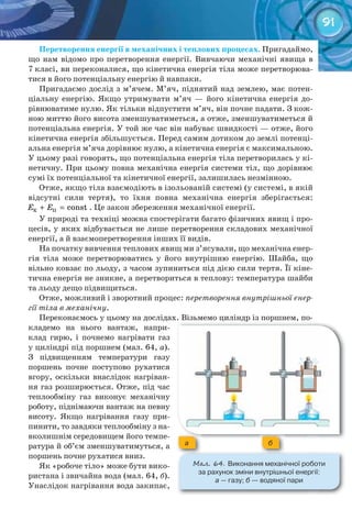 91
Перетворення	енергії	в	механічних	і	теплових	процесах. Пригадаймо,
що нам відомо про перетворення енергії. Вивчаючи механічні явища в
7 класі, ви переконалися, що кінетична енергія тіла може перетворюва-
тися в його потенціальну енергію й навпаки.
Пригадаємо дослід з м’ячем. М’яч, піднятий над землею, має потен-
ціальну енергію. Якщо утримувати м’яч — його кінетична енергія до-
рівнюватиме нулю. Як тільки відпустити м’яч, він почне падати. З кож-
ною миттю його висота зменшуватиметься, а отже, зменшуватиметься й
потенціальна енергія. У той же час він набуває швидкості — отже, його
кінетична енергія збільшується. Перед самим дотиком до землі потенці-
альна енергія м’яча дорівнює нулю, а кінетична енергія є максимальною.
У цьому разі говорять, що потенціальна енергія тіла перетворилась у кі-
нетичну. При цьому повна механічна енергія системи тіл, що дорівнює
сумі їх потенціальної та кінетичної енергії, залишилась незмінною.
Отже, якщо тіла взаємодіють в ізольованій системі (у системі, в якій
відсутні сили тертя), то їхня повна механічна енергія зберігається:
Ê Ï constE E+ = . Це закон збереження механічної енергії.
У природі та техніці можна спостерігати багато фізичних явищ і про-
цесів, у яких відбувається не лише перетворення складових механічної
енергії, а й взаємоперетворення інших її видів.
На початку вивчення теплових явищ ми з’ясували, що механічна енер-
гія тіла може перетворюватись у його внутрішню енергію. Шайба, що
вільно ковзає по льоду, з часом зупиниться під дією сили тертя. Її кіне-
тична енергія не зникне, а перетвориться в теплову: температура шайби
та льоду дещо підвищиться.
Отже, можливий і зворотний процес: перетворення внутрішньої енер-
гії тіла в механічну.
Переконаємось у цьому на дослідах. Візьмемо циліндр із поршнем, по-
кладемо на нього вантаж, напри-
клад гирю, і почнемо нагрівати газ
у циліндрі під поршнем (мал. 64, а).
З підвищенням температури газу
поршень почне поступово рухатися
вгору, оскільки внаслідок нагріван-
ня газ розширюється. Отже, під час
теплообміну газ виконує механічну
роботу, піднімаючи вантаж на певну
висоту. Якщо нагрівання газу при-
пинити, то завдяки теплообміну з на-
вколишнім середовищем його темпе-
ратура й об’єм зменшуватимуться, а
поршень почне рухатися вниз.
Як «робоче тіло» може бути вико-
ристана і звичайна вода (мал. 64, б).
Унаслідок нагрівання вода закипає,
М��. 64. Виконання	механічної	роботи	
за	рахунок	зміни	внутрішньої	енергії:	
а —	газу;	б —	водяної	пари
a б
 