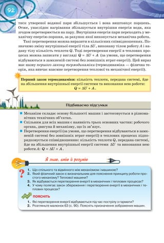 92
тиск утвореної водяної пари збільшується і вона виштовхує поршень.
Отже, унаслідок нагрівання збільшується внутрішня енергія води, яка
згодом перетворюється на пару. Внутрішня енергія пари переходить у ме-
ханічну енергію поршня, за рахунок якої виконується механічна робота.
Такі перетворення можна виразити в кількісних співвідношеннях. По-
значимо зміну внутрішньої енергії тіла U∆ , виконану тілом роботу А і на-
дану тілу кількість теплоти Q. Тоді перетворення енергії в теплових про-
цесах можна записати у вигляді Q U A= ∆ + (за умови, що перетворення
відбуваються в замкненій системі без зовнішніх втрат енергії). Цей вираз
має назву першого закону термодинаміки (термодинаміка — фізична те-
орія, яка вивчає взаємне перетворення теплової та механічної енергії).
Перший	закон	термодинаміки:	кількість теплоти, передана системі, йде
на збільшення внутрішньої енергії системи та виконання нею роботи:
Q U A= ∆ + .
Підбиваємо підсумки
	 Механізм складає основу більшості машин і застосовується в різнома-
нітних технічних об’єктах.
	 Спільним для всіх машин є наявність трьох основних частин: робочого
органа, двигуна й механізму, що їх зв’язує.
	 Перетворення енергії (за умови, що перетворення відбуваються в замк-
неній системі без зовнішніх втрат енергії) в теплових процесах підпо-
рядковується співвідношенню: кількість теплоти Q, передана системі,
йде на збільшення внутрішньої енергії системи U∆ та виконання нею
роботи А: Q U A= ∆ + .
1.	 Що	спільного	та	відмінного	між	механізмом	і	машиною?
2.	 Який	фізичний	закон	є	визначальним	для	пояснення	принципу	роботи	про-
стого	механізму?	Теплової	машини?
3.	 Як	відбувається	перетворення	енергії	в	механічних	і	теплових	процесах?
4.	 У	чому	полягає	закон	збереження	і	перетворення	енергії	в	механічних	і	те-
плових	процесах?
ПоЯСніТЬ
1.	 Які	перетворення	енергії	відбуваються	під	час	пострілу	з	гармати?
2.	 Розгляньте	малюнок	63	(с.	90).	Поясніть	призначення	зображених	машин.
1.	 Що	спільного	та	відмінного	між	механізмом	і	машиною?
Перший	закон	термодинаміки:	
 