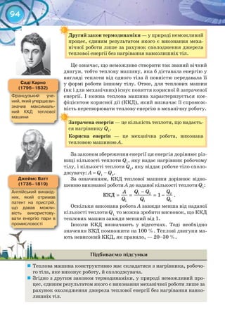 94
Другий	закон	термодинаміки	— у природі неможливий
процес, єдиним результатом якого є виконання меха-
нічної роботи лише за рахунок охолодження джерела
теплової енергії без нагрівання навколишніх тіл.
Це означає, що неможливо створити так званий вічний
двигун, тобто теплову машину, яка б діставала енергію у
вигляді теплоти від одного тіла й повністю передавала її
у формі роботи іншому тілу. Отже, для теплових машин
(як і для механічних) існує поняття корисної й затраченої
енергії. І кожна теплова машина характеризується кое-
фіцієнтом корисної дії (ККД), який визначає її спромож-
ність перетворювати теплову енергію в механічну роботу.
Затрачена	енергія — це кількість теплоти, що надаєть-
ся нагрівнику Q1
.
Корисна	 енергія — це механічна робота, виконана
тепловою машиною А.
За законом збереження енергії ця енергія дорівнює різ-
ниці кількості теплоти Q1
, яку надає нагрівник робочому
тілу, і кількості теплоти Q2
, яку віддає робоче тіло охоло-
джувачу: A = Q1
– Q2
.
За означенням, ККД теплової машини дорівнює відно-
шенню виконаної роботи А до наданої кількості теплоти Q1
:
1 2 2
1 1 1
ÊÊÄ 1
Q Q QÀ
Q Q Q
−
= = = − .
Оскільки виконана робота А завжди менша від наданої
кількості теплоти Q1,
то можна зробити висновок, що ККД
теплових машин завжди менший від 1.
Інколи ККД визначають у відсотках. Тоді необхідно
значення ККД помножити на 100 %. Теплові двигуни ма-
ють невисокий ККД, як правило, — 20–30 %.
Підбиваємо підсумки
	 Теплова машина конструктивно має складатися з нагрівника, робочо-
го тіла, яке виконує роботу, й охолоджувача.
	 Згідно з другим законом термодинаміки, у природі неможливий про-
цес, єдиним результатом якого є виконання механічної роботи лише за
рахунок охолодження джерела теплової енергії без нагрівання навко-
лишніх тіл.
Другий	закон	термодинаміки	
Затрачена	енергія
Джеймс	ватт
(1736–1819)
Англійський	 винахід-
ник,	 який	 отримав	
патент	 на	 пристрій,	
що	 давав	 можли	-
вість	 використову-
вати	 енергію	 пари	 в	
промисловості
Саді	Карно
(1796–1832)
Французький	 уче-
ний,	який	уперше	ви-
значив	 максималь-
ний	 ККД	 теплової	
машини
 