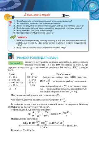 95
1.	 Як	відбувається	перетворення	енергії	в	теплових	процесах?
2.	 Які	механізми	називають	тепловими	машинами?
3.	 З	яких	конструктивних	елементів	складається	будь-яка	теплова	машина?
4.	 Який	фундаментальний	закон	покладено	в	основу	дії	теплових	машин?
5.	 Чому	не	можна	створити	вічний	двигун?
6.	 Що	характеризує	ККД	теплової	машини?
ПоЯСніТЬ
1.	 Чи	можна	створити	таку	теплову	машину,	в	якій	для	виконання	механічної	
роботи,	що	становить	1	Дж,	витрачається	внутрішня	енергія,	яка	дорівнює	
1	Дж?
2.	 Чому	теплові	машини	мають	порівняно	низький	ККД?
1.	 Як	відбувається	перетворення	енергії	в	теплових	процесах?
ВЧИМОСЯ РОЗВ’ЯЗУВАТИ ЗАДАЧІ
Задача 1Задача 1Задача 1Задача 1Задача 1Задача 1 Визначте потужність двигуна автомобіля, якщо витрата
бензину становить 10 л на 100 км шляху за умови, що
середня швидкість руху автомобіля дорівнює 90 км/год. ККД двигуна
25 %.
Дано:
V = 10 л
s = 100 км
υ = 90 км/год
η = 25 %
CI
10·10–3
м3
1·105
м
25 м/с
0,25
Розв’язання:
Записуємо вираз для ККД двигуна:
ККД
А
Q
= , де корисну роботу визначаємо
через потужність A = Nt, а затрачену енер-
гію — як кількість теплоти, що виділяється
внаслідок згорання палива Q = mq.
N — ?
Масу палива знайдемо через густину m V= ρ .
Час роботи двигуна визначаємо як час руху:
s
t =
υ
.
Із таблиць записуємо значення питомої теплоти згорання бензину
46 МДж/кг та його густину 760 кг/м3
.
Формула для ККД набуває вигляду:
А Nt Ns
Q q V q V
η= = =
ρ ρ υ
, звідки
q V
N
s
η ρ υ
= .
Підставляємо значення:
−
⋅ ⋅ ⋅ ⋅ ⋅ ⋅
= =
⋅
3
3
Äæ êã ì
ì
êã ñì Âò
ì
6 3
5
0,25 46 10 760 10 10 25
21850
1 10
N .
Відповідь: N ≈ 22 кВт.
 