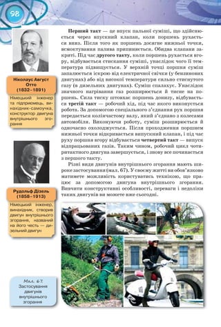 98
Перший	такт — це впуск пальної суміші, що здійсню-
ється через впускний клапан, коли поршень рухаєть-
ся вниз. Після того як поршень досягне нижньої точки,
всмоктування палива припиняється. Обидва клапани за-
криті. Під час другого	такту, коли поршень рухається вго-
ру, відбувається стискання суміші, унаслідок чого її тем-
пература підвищується. У верхній точці поршня суміш
запалюється іскрою від електричної свічки (у бензинових
двигунах) або від високої температури сильно стиснутого
газу (в дизельних двигунах). Суміш спалахує. Унаслідок
значного нагрівання газ розширюється й тисне на по-
ршень. Сила тиску штовхає поршень донизу, відбуваєть-
ся третій	такт — робочий хід, під час якого виконується
робота. За допомогою спеціального з’єднання рух поршня
передається колінчастому валу, який з’єднано з колесами
автомобіля. Виконуючи роботу, суміш розширюється й
одночасно охолоджується. Після проходження поршнем
нижньої точки відкривається випускний клапан, і під час
руху поршня вгору відбувається четвертий	такт — випуск
відпрацьованих газів. Таким чином, робочий цикл чоти-
ритактного двигуна завершується, і знову все починається
з першого такту.
Різні види двигунів внутрішнього згорання мають ши-
роке застосування (мал. 67). У своєму житті ви обов’язково
матимете можливість користуватись технікою, що пра-
цює за допомогою двигуна внутрішнього згорання.
Вивчити конструктивні особливості, переваги і недоліки
таких двигунів ви можете вже сьогодні.
ніколаус	август	
отто
(1832–1891)
Німецький	 інженер	
та	 підприємець,	 ви-
нахідник-самоучка,	
конструктор	 двигуна	
внутрішнього	 зго-
рання
рудольф	Дізель
(1858–1913)
Німецький	 інженер,	
винахідник,	 створив	
двигун	 внутрішнього	
згорання,	 названий	
на	його	честь	 —	 ди-
зельний	двигун
М��. 67.
Застосування	
двигунів	
внутрішнього	
згорання
 