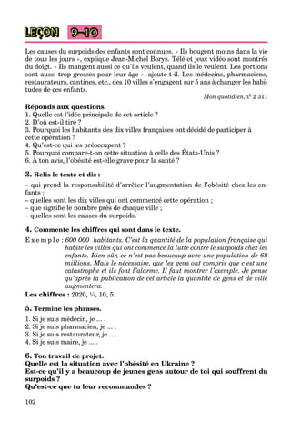 102
LEÇON 9–10
Les causes du surpoids des enfants sont connues. « Ils bougent moins dans la vie
de tous les jours », explique Jean-Michel Borys. Télé et jeux vidéo sont montrés
du doigt. « Ils mangent aussi ce qu’ils veulent, quand ils le veulent. Les portions
sont aussi trop grosses pour leur âge », ajoute-t-il. Les médecins, pharmaciens,
restaurateurs, cantines, etc., des 10 villes s’engagent sur 5 ans à changer les habi-
tudes de ces enfants.
Mon quotidien,n0 2 311
Réponds aux questions.
1. Quelle est l’idée principale de cet article ?
2. D’où est-il tiré ?
3. Pourquoi les habitants des dix villes françaises ont décidé de participer à
cette opération ?
4. Qu’est-ce qui les préoccupent ?
5. Pourquoi compare-t-on cette situation à celle des États-Unis ?
Q q p p
6. À ton avis, l’obésité est-elle grave pour la santé ?
q p
3. Relis le texte et dis :
– qui prend la responsabilité d’arrêter l’augmentation de l’obésité chez les en-
fants ;
– quelles sont les dix villes qui ont commencé cette opération ;
– que signiﬁe le nombre près de chaque ville ;
– quelles sont les causes du surpoids.
4. Commente les chiffres qui sont dans le texte.
E x e m p l e : 600 000 habitants. C’est la quantité de la population française qui
habite les villes qui ont commencé la lutte contre le surpoids chez les
enfants. Bien sûr, ce n’est pas beaucoup avec une population de 68
millions. Mais le nécessaire, que les gens ont compris que c’est une
catastrophe et ils font l’alarme. Il faut montrer l’exemple. Je pense
qu’après la publication de cet article la quantité de gens et de ville
augmentera.
Les chiffres : 2020, ¼, 10, 5.
5. Termine les phrases.
1. Si je suis médecin, je ... .
2. Si je suis pharmacien, je ... .
3. Si je suis restaurateur, je ... .
4. Si je suis maire, je ... .
6. Ton travail de projet.
Quelle est la situation avec l’obésité en Ukraine ?
Est-ce qu’il y a beaucoup de jeunes gens autour de toi qui souffrent du
surpoids ?
Qu’est-ce que tu leur recommandes ?
 
