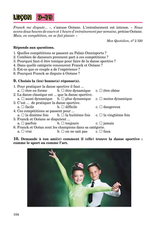 104
LEÇON 9–10
Franck me dispute... », s’amuse Océane. L’entraînement est intense. « Nous
avons deux heures de cours et 1 heure d’entraînement par semaine, précise Océane.
Mais, en compétition, on se fait plaisir. »
Mon Quotidien, n0 2 320
Réponds aux questions.
1. Quelles compétitions se passent au Palais Omnisports ?
2. Combien de danseurs prennent part à ces compétitions ?
3. Pourquoi faut-il être tonique pour faire de la danse sportive ?
4. Dans quelle catégorie concourent Franck et Océane ?
5. Est-ce que ce couple a de l’expérience ?
6. Pourquoi Franck se dispute à Océane ?
9. Choisis la (les) bonne(s) réponse(s).
1. Pour pratiquer la danse sportive il faut ...
a.  être en forme b.  être dynamique c.  être obèse
2. La danse classique est ... que la danse sportive.
a.  aussi dynamique b.  plus dynamique c.  moins dynamique
3. C’est ... de pratiquer la danse sportive.
a.  facile b.  difﬁcile c.  dangereux
4. Ces compétitions se passent pour ...
a.  la dixième fois b.  la huitième fois c.  la vingtième fois
5. Franck et Océane se disputent ...
a.  parfois b.  toujours c.  jamais
6. Franck et Océan sont les champions dans sa catégorie.
a.  vrai b.  on ne sait pas c.  faux
10. Demande à ton ami(e) comment il (elle) trouve la danse sportive :
comme le sport ou comme l’art.
 