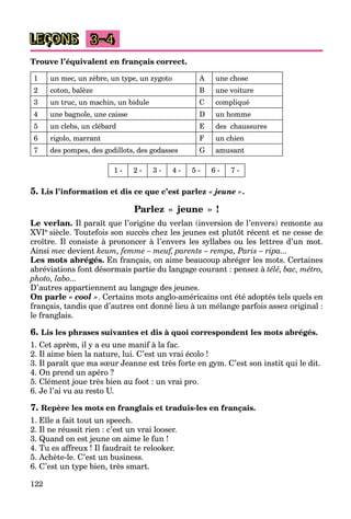 122
LEÇONS 3–4
Trouve l’équivalent en français correct.
1 un mec, un zèbre, un type, un zygoto A une chose
2 coton, balèze B une voiture
3 un truc, un machin, un bidule C compliqué
4 une bagnole, une caisse D un homme
5 un clebs, un clébard E des chaussures
6 rigolo, marrant F un chien
7 des pompes, des godillots, des godasses G amusant
1 - 2 - 3 - 4 - 5 - 6 - 7 -
5. Lis l’information et dis ce que c’est parlez « jeune ».
Parlez « jeune » !
Le verlan. Il paraît que l’origine du verlan (inversion de l’envers) remonte au
XVIe siècle. Toutefois son succès chez les jeunes est plutôt récent et ne cesse de
croître. Il consiste à prononcer à l’envers les syllabes ou les lettres d’un mot.
Ainsi mec devient keum, femme – meuf, parents – rempa, Paris – ripa...
Les mots abrégés. En français, on aime beaucoup abréger les mots. Certaines
abréviations font désormais partie du langage courant : pensez à télé, bac, métro,
photo, labo...
D’autres appartiennent au langage des jeunes.
On parle « cool ». Certains mots anglo-américains ont été adoptés tels quels en
français, tandis que d’autres ont donné lieu à un mélange parfois assez original :
le franglais.
6. Lis les phrases suivantes et dis à quoi correspondent les mots abrégés.
1. Cet aprèm, il y a eu une manif à la fac.
2. Il aime bien la nature, lui. C’est un vrai écolo !
3. Il paraît que ma sœur Jeanne est très forte en gym. C’est son instit qui le dit.
4. On prend un apéro ?
5. Clément joue très bien au foot : un vrai pro.
6. Je l’ai vu au resto U.
7. Repère les mots en franglais et traduis-les en français.
1. Elle a fait tout un speech.
2. Il ne réussit rien : c’est un vrai looser.
3. Quand on est jeune on aime le fun !
4. Tu es affreux ! Il faudrait te relooker.
5. Achète-le. C’est un business.
6. C’est un type bien, très smart.
 