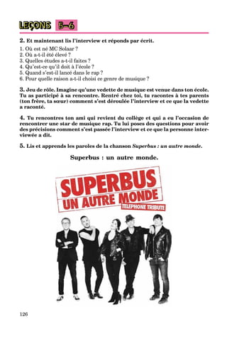 126
LEÇONS 5–6
2. Et maintenant lis l’interview et réponds par écrit.
1. Où est né MC Solaar ?
2. Où a-t-il été élevé ?
3. Quelles études a-t-il faites ?
4. Qu’est-ce qu’il doit à l’école ?
5. Quand s’est-il lancé dans le rap ?
6. Pour quelle raison a-t-il choisi ce genre de musique ?
3. Jeu de rôle. Imagine qu’une vedette de musique est venue dans ton école.
Tu as participé à sa rencontre. Rentré chez toi, tu racontes à tes parents
(ton frère, ta sœur) comment s’est déroulée l’interview et ce que la vedette
a raconté.
4. Tu rencontres ton ami qui revient du collège et qui a eu l’occasion de
rencontrer une star de musique rap. Tu lui poses des questions pour avoir
des précisions comment s’est passée l’interview et ce que la personne inter-
viewée a dit.
5. Lis et apprends les paroles de la chanson Superbus : un autre monde.
Superbus : un autre monde.
 