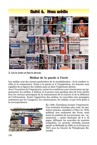 136
Unité 6. Mass média
1. Lis le texte et fais le devoir.
Médias de la parole à l’écrit
Les médias sont des acteurs particuliers de la mondialisation : ils la rendent vi-
sible et la commentent. Grâce à la parole et à l’imagination, les hommes sont
capables de se ﬁgurer des réalités sans en faire l’expérience directe.
Avec l’invention de l’imprimerie, toutes les conditions sont réunies pour qu’ap-
paraissent les médias. L’édition et la presse vont pendant plus de trois siècles
être les vecteurs principaux de la transmission de la culture et de la diffusion
de l’information. Avant l’apparition des médias, les nouvelles sont propagées
oralement par les voyageurs, les commerçants, les soldats, et par écrit grâce à
la correspondance.
En 1440, Gutenberg invente l’imprimerie.
Une trentaine d’années plus tard, les pre-
mières presses, installées à Paris en 1470,
publient non seulement des livres, mais
aussi les ancêtres de nos journaux, les « oc-
casionnels », petits fascicules de 8 à 16
pages, diffusant les nouvelles de manière
irrégulière. Le premier véritable journal
paraît en Hollande en 1605, et en France en
1631 avec La Gazette de Théophraste Re-
naudot.
 