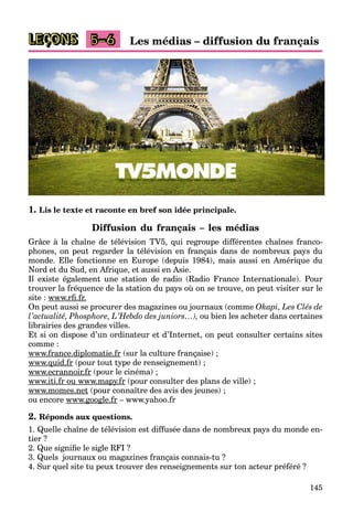 145
LEÇONS Les médias – diffusion du français5–6
1. Lis le texte et raconte en bref son idée principale.
Diffusion du français – les médias
Grâce à la chaîne de télévision TV5, qui regroupe différentes chaînes franco-
phones, on peut regarder la télévision en français dans de nombreux pays du
monde. Elle fonctionne en Europe (depuis 1984), mais aussi en Amérique du
Nord et du Sud, en Afrique, et aussi en Asie.
Il existe également une station de radio (Radio France Internationale). Pour
trouver la fréquence de la station du pays où on se trouve, on peut visiter sur le
site : www.rﬁ.fr.rr
On peut aussi se procurer des magazines ou journaux (comme Okapi, Les Clés de
l’actualité, Phosphore, L’Hebdo des juniors…), ou bien les acheter dans certaines
librairies des grandes villes.
Et si on dispose d’un ordinateur et d’Internet, on peut consulter certains sites
comme :
www.france.diplomatie.frp (sur la culture française) ;
www.quid.frq (pour tout type de renseignement) ;
www.ecrannoir.fr (pour le cinéma) ;
www.iti.fr ou www.mapy.frpy (pour consulter des plans de ville) ;
www.momes.net (pour connaître des avis des jeunes) ;
ou encore www.google.frg g – www.yahoo.fr
2. Réponds aux questions.
1. Quelle chaîne de télévision est diffusée dans de nombreux pays du monde en-
tier ?
2. Que signiﬁe le sigle RFI ?
3. Quels journaux ou magazines français connais-tu ?
4. Sur quel site tu peux trouver des renseignements sur ton acteur préféré ?
 