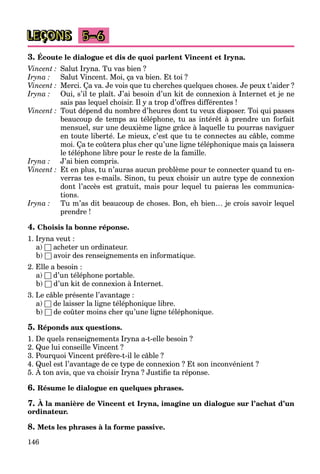 146
LEÇONS 5–6
3. Écoute le dialogue et dis de quoi parlent Vincent et Iryna.
Vincent : Salut Iryna. Tu vas bien ?
Iryna : Salut Vincent. Moi, ça va bien. Et toi ?
Vincent : Merci. Ça va. Je vois que tu cherches quelques choses. Je peux t’aider ?
Iryna : Oui, s’il te plaît. J’ai besoin d’un kit de connexion à Internet et je ne
sais pas lequel choisir. Il y a trop d’offres différentes !
Vincent : Tout dépend du nombre d’heures dont tu veux disposer. Toi qui passes
beaucoup de temps au téléphone, tu as intérêt à prendre un forfait
mensuel, sur une deuxième ligne grâce à laquelle tu pourras naviguer
en toute liberté. Le mieux, c’est que tu te connectes au câble, comme
moi. Ça te coûtera plus cher qu’une ligne téléphonique mais ça laissera
le téléphone libre pour le reste de la famille.
Iryna : J’ai bien compris.
Vincent : Et en plus, tu n’auras aucun problème pour te connecter quand tu en-
verras tes e-mails. Sinon, tu peux choisir un autre type de connexion
dont l’accès est gratuit, mais pour lequel tu paieras les communica-
tions.
Iryna : Tu m’as dit beaucoup de choses. Bon, eh bien… je crois savoir lequel
prendre !
4. Choisis la bonne réponse.
1. Iryna veut :
a) □ acheter un ordinateur.
b) □ avoir des renseignements en informatique.
2. Elle a besoin :
a) □ d’un téléphone portable.
b) □ d’un kit de connexion à Internet.
3. Le câble présente l’avantage :
a) □ de laisser la ligne téléphonique libre.
b) □ de coûter moins cher qu’une ligne téléphonique.
5. Réponds aux questions.
1. De quels renseignements Iryna a-t-elle besoin ?
2. Que lui conseille Vincent ?
3. Pourquoi Vincent préfère-t-il le câble ?
4. Quel est l’avantage de ce type de connexion ? Et son inconvénient ?
5. À ton avis, que va choisir Iryna ? Justiﬁe ta réponse.
Q g yp
6. Résume le dialogue en quelques phrases.
7. À la manière de Vincent et Iryna, imagine un dialogue sur l’achat d’un
ordinateur.
8. Mets les phrases à la forme passive.
 