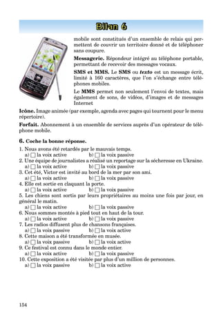 154
Bilan 6
mobile sont constitués d’un ensemble de relais qui per-
mettent de couvrir un territoire donné et de téléphoner
sans coupure.
Messagerie. Répondeur intégré au téléphone portable,
permettant de recevoir des messages vocaux.
SMS et MMS. Le SMS ou texto est un message écrit,
limité à 160 caractères, que l’on s’échange entre télé-
phones mobiles.
Le MMS permet non seulement l’envoi de textes, mais
également de sons, de vidéos, d’images et de messages
Internet
Icône. Image animée (par exemple, agenda avec pages qui tournent pour le menu
répertoire).
Forfait. Abonnement à un ensemble de services auprès d’un opérateur de télé-
phone mobile.
6. Coche la bonne réponse.
1. Nous avons été retardés par le mauvais temps.
a) □ la voix active b) □ la voix passive
2. Une équipe de journalistes a réalisé un reportage sur la sécheresse en Ukraine.
a) □ la voix active b) □ la voix passive
3. Cet été, Victor est invité au bord de la mer par son ami.
a) □ la voix active b) □ la voix passive
4. Elle est sortie en claquant la porte.
a) □ la voix active b) □ la voix passive
5. Les chiens sont sortis par leurs propriétaires au moins une fois par jour, en
général le matin.
a) □ la voix active b) □ la voix passive
6. Nous sommes montés à pied tout en haut de la tour.
a) □ la voix active b) □ la voix passive
7. Les radios diffusent plus de chansons françaises.
a) □ la voix passive b) □ la voix active
8. Cette maison a été transformée en musée.
a) □ la voix passive b) □ la voix active
9. Ce festival est connu dans le monde entier.
a) □ la voix active b) □ la voix passive
10. Cette exposition a été visitée par plus d’un million de personnes.
a) □ la voix passive b) □ la voix active
 